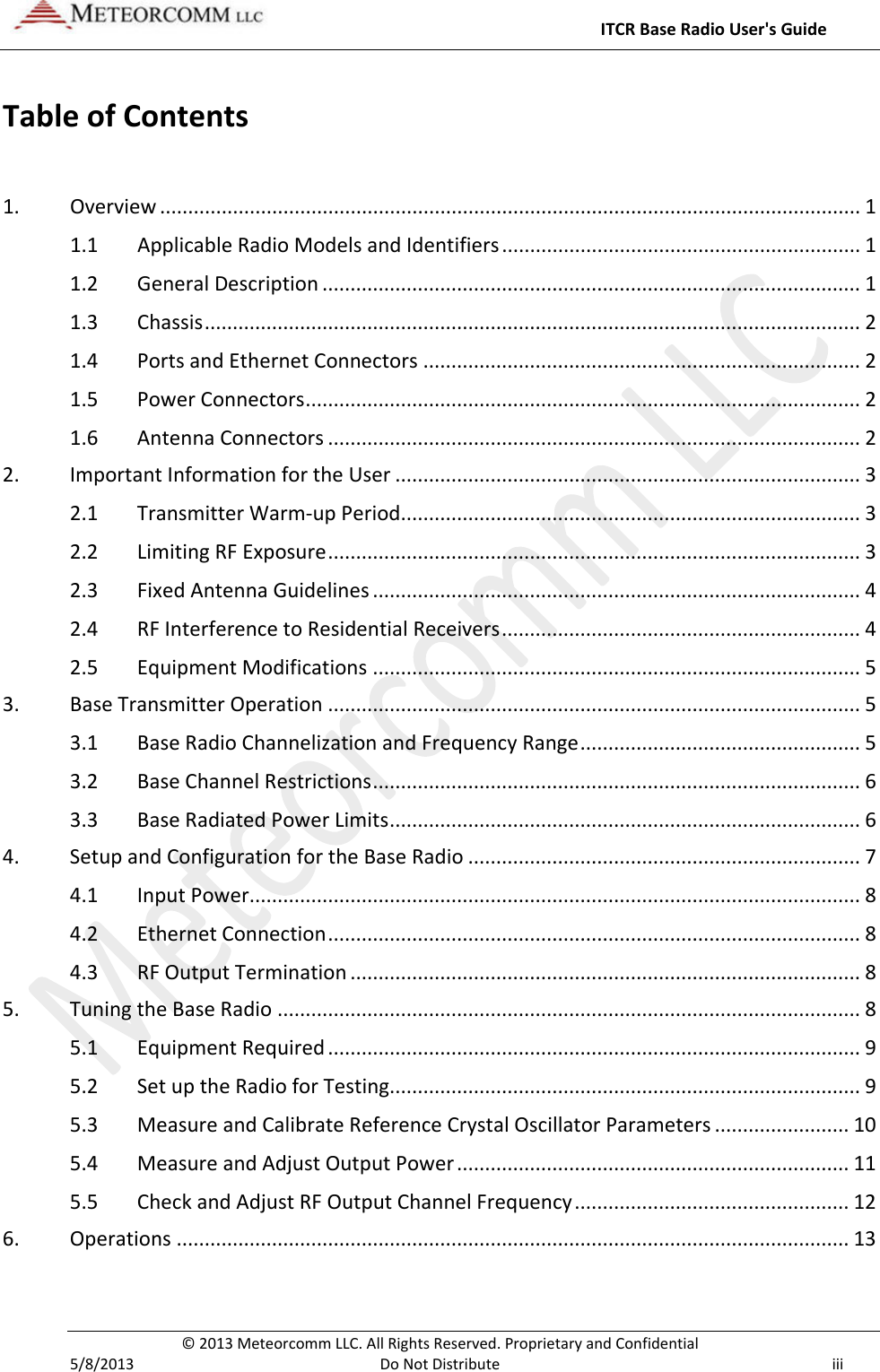     ITCR Base Radio User&apos;s Guide  © 2013 Meteorcomm LLC. All Rights Reserved. Proprietary and Confidential   5/8/2013  Do Not Distribute iii Table of Contents  1. Overview ............................................................................................................................. 1 1.1 Applicable Radio Models and Identifiers ................................................................ 1 1.2 General Description ................................................................................................ 1 1.3 Chassis ..................................................................................................................... 2 1.4 Ports and Ethernet Connectors .............................................................................. 2 1.5 Power Connectors ................................................................................................... 2 1.6 Antenna Connectors ............................................................................................... 2 2. Important Information for the User ................................................................................... 3 2.1 Transmitter Warm-up Period .................................................................................. 3 2.2 Limiting RF Exposure ............................................................................................... 3 2.3 Fixed Antenna Guidelines ....................................................................................... 4 2.4 RF Interference to Residential Receivers ................................................................ 4 2.5 Equipment Modifications ....................................................................................... 5 3. Base Transmitter Operation ............................................................................................... 5 3.1 Base Radio Channelization and Frequency Range .................................................. 5 3.2 Base Channel Restrictions ....................................................................................... 6 3.3 Base Radiated Power Limits .................................................................................... 6 4. Setup and Configuration for the Base Radio ...................................................................... 7 4.1 Input Power ............................................................................................................. 8 4.2 Ethernet Connection ............................................................................................... 8 4.3 RF Output Termination ........................................................................................... 8 5. Tuning the Base Radio ........................................................................................................ 8 5.1 Equipment Required ............................................................................................... 9 5.2 Set up the Radio for Testing.................................................................................... 9 5.3 Measure and Calibrate Reference Crystal Oscillator Parameters ........................ 10 5.4 Measure and Adjust Output Power ...................................................................... 11 5.5 Check and Adjust RF Output Channel Frequency ................................................. 12 6. Operations ........................................................................................................................ 13 