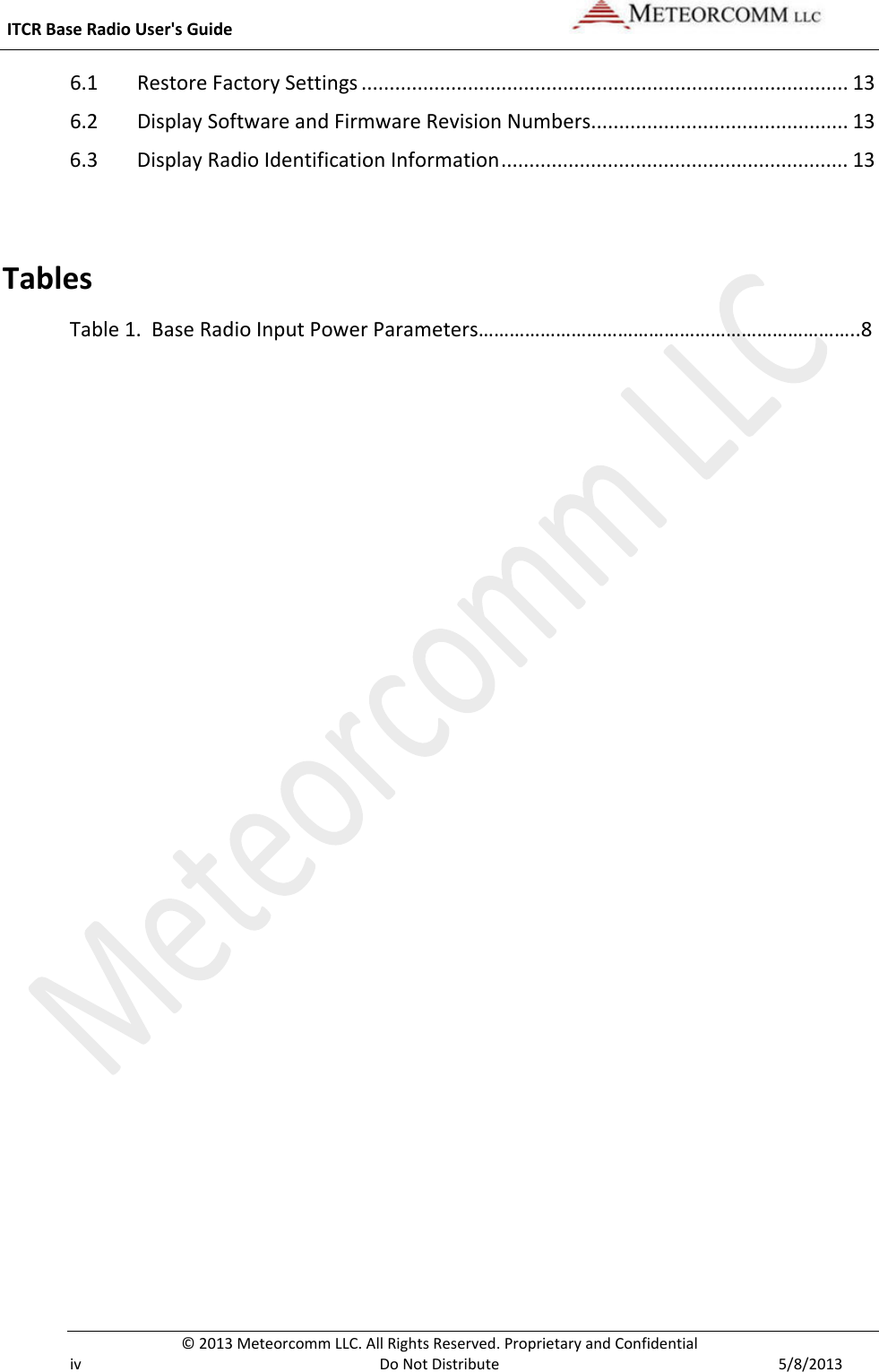  ITCR Base Radio User&apos;s Guide    © 2013 Meteorcomm LLC. All Rights Reserved. Proprietary and Confidential   iv Do Not Distribute  5/8/2013 6.1 Restore Factory Settings ....................................................................................... 13 6.2 Display Software and Firmware Revision Numbers.............................................. 13 6.3 Display Radio Identification Information .............................................................. 13  Tables Table 1.  Base Radio Input Power Parameters………………………………………………………………..8  