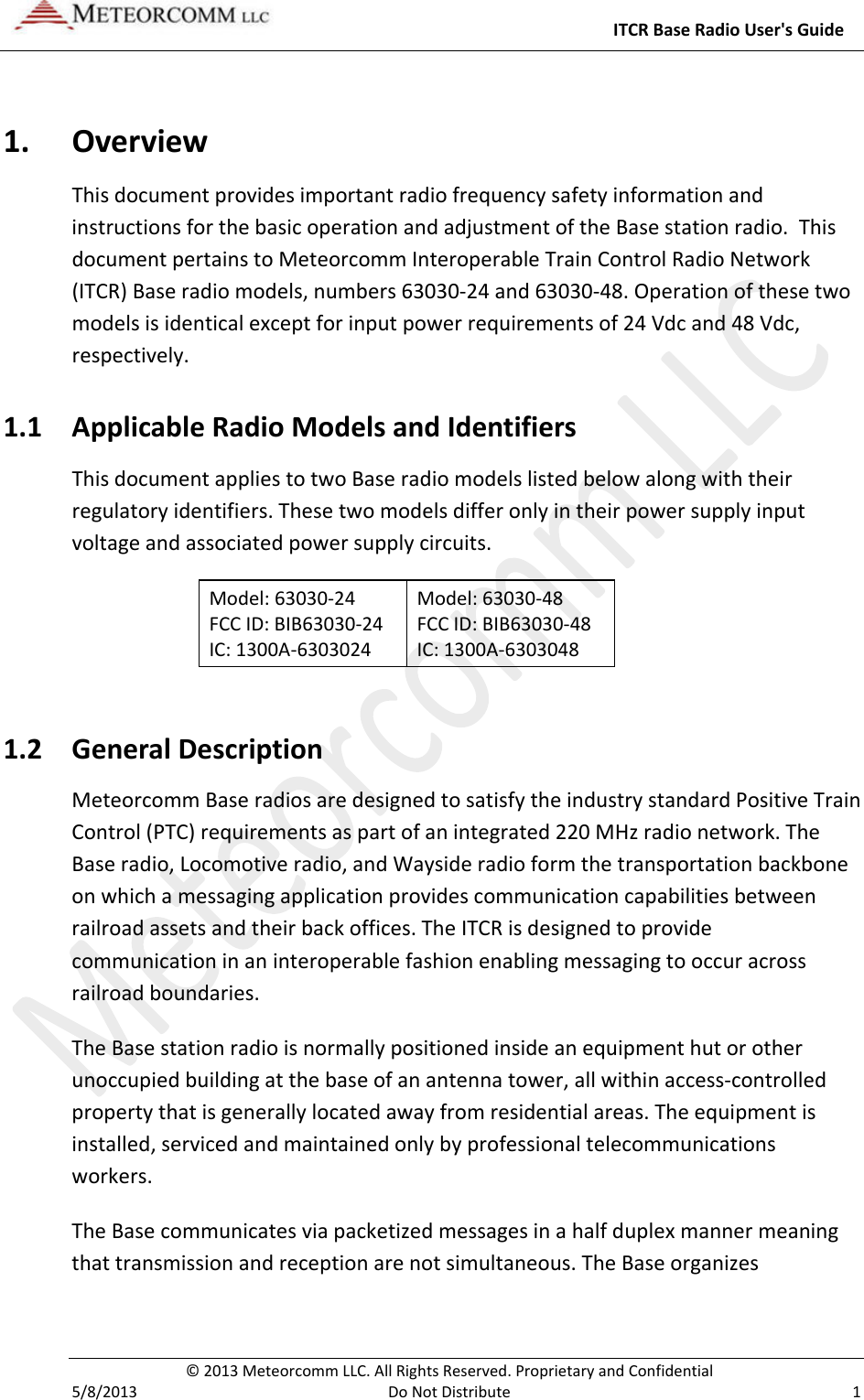     ITCR Base Radio User&apos;s Guide  © 2013 Meteorcomm LLC. All Rights Reserved. Proprietary and Confidential   5/8/2013  Do Not Distribute  1 1. Overview This document provides important radio frequency safety information and instructions for the basic operation and adjustment of the Base station radio.  This document pertains to Meteorcomm Interoperable Train Control Radio Network (ITCR) Base radio models, numbers 63030-24 and 63030-48. Operation of these two models is identical except for input power requirements of 24 Vdc and 48 Vdc, respectively.  1.1 Applicable Radio Models and Identifiers This document applies to two Base radio models listed below along with their regulatory identifiers. These two models differ only in their power supply input voltage and associated power supply circuits. Model: 63030-24       FCC ID: BIB63030-24           IC: 1300A-6303024  Model: 63030-48       FCC ID: BIB63030-48      IC: 1300A-6303048  1.2 General Description Meteorcomm Base radios are designed to satisfy the industry standard Positive Train Control (PTC) requirements as part of an integrated 220 MHz radio network. The Base radio, Locomotive radio, and Wayside radio form the transportation backbone on which a messaging application provides communication capabilities between railroad assets and their back offices. The ITCR is designed to provide communication in an interoperable fashion enabling messaging to occur across railroad boundaries.  The Base station radio is normally positioned inside an equipment hut or other unoccupied building at the base of an antenna tower, all within access-controlled property that is generally located away from residential areas. The equipment is installed, serviced and maintained only by professional telecommunications workers.  The Base communicates via packetized messages in a half duplex manner meaning that transmission and reception are not simultaneous. The Base organizes 