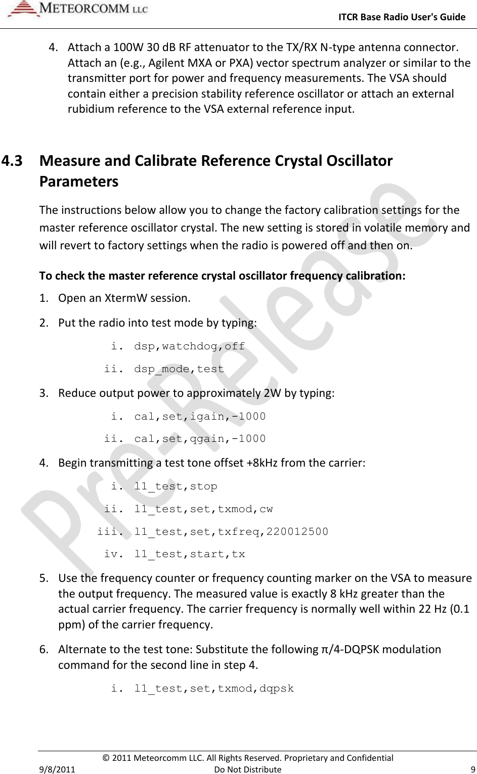     ITCR Base Radio User&apos;s Guide   © 2011 Meteorcomm LLC. All Rights Reserved. Proprietary and Confidential   9/8/2011  Do Not Distribute  9 4. Attach a 100W 30 dB RF attenuator to the TX/RX N-type antenna connector. Attach an (e.g., Agilent MXA or PXA) vector spectrum analyzer or similar to the transmitter port for power and frequency measurements. The VSA should contain either a precision stability reference oscillator or attach an external rubidium reference to the VSA external reference input. 4.3 Measure and Calibrate Reference Crystal Oscillator Parameters The instructions below allow you to change the factory calibration settings for the master reference oscillator crystal. The new setting is stored in volatile memory and will revert to factory settings when the radio is powered off and then on.  To check the master reference crystal oscillator frequency calibration: 1. Open an XtermW session. 2. Put the radio into test mode by typing: i. dsp,watchdog,off ii. dsp_mode,test 3. Reduce output power to approximately 2W by typing: i. cal,set,igain,-1000 ii. cal,set,qgain,-1000 4. Begin transmitting a test tone offset +8kHz from the carrier: i. l1_test,stop ii. l1_test,set,txmod,cw iii. l1_test,set,txfreq,220012500 iv. l1_test,start,tx 5. Use the frequency counter or frequency counting marker on the VSA to measure the output frequency. The measured value is exactly 8 kHz greater than the actual carrier frequency. The carrier frequency is normally well within 22 Hz (0.1 ppm) of the carrier frequency. 6. Alternate to the test tone: Substitute the following π/4-DQPSK modulation command for the second line in step 4. i. l1_test,set,txmod,dqpsk  