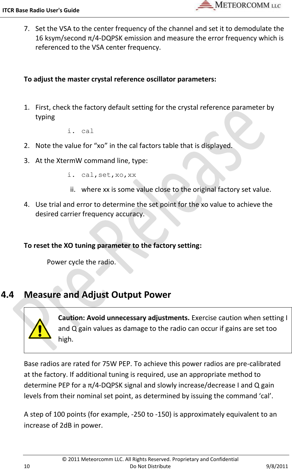  ITCR Base Radio User&apos;s Guide     © 2011 Meteorcomm LLC. All Rights Reserved. Proprietary and Confidential   10  Do Not Distribute  9/8/2011 7. Set the VSA to the center frequency of the channel and set it to demodulate the 16 ksym/second π/4-DQPSK emission and measure the error frequency which is referenced to the VSA center frequency.  To adjust the master crystal reference oscillator parameters:  1. First, check the factory default setting for the crystal reference parameter by typing i. cal  2. Note the value for “xo” in the cal factors table that is displayed. 3. At the XtermW command line, type: i. cal,set,xo,xx ii. where xx is some value close to the original factory set value. 4. Use trial and error to determine the set point for the xo value to achieve the desired carrier frequency accuracy.  To reset the XO tuning parameter to the factory setting: Power cycle the radio.  4.4 Measure and Adjust Output Power  Caution: Avoid unnecessary adjustments. Exercise caution when setting I and Q gain values as damage to the radio can occur if gains are set too high.  Base radios are rated for 75W PEP. To achieve this power radios are pre-calibrated at the factory. If additional tuning is required, use an appropriate method to determine PEP for a π/4-DQPSK signal and slowly increase/decrease I and Q gain levels from their nominal set point, as determined by issuing the command ‘cal’.  A step of 100 points (for example, -250 to -150) is approximately equivalent to an increase of 2dB in power.  