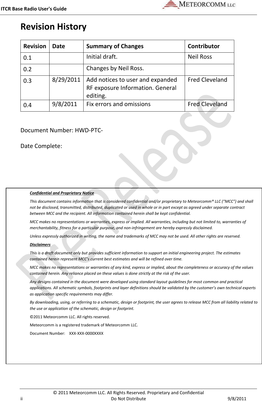 ITCR Base Radio User&apos;s Guide     © 2011 Meteorcomm LLC. All Rights Reserved. Proprietary and Confidential   ii  Do Not Distribute  9/8/2011 Revision History Revision Date Summary of Changes Contributor 0.1  Initial draft. Neil Ross 0.2  Changes by Neil Ross.   0.3 8/29/2011 Add notices to user and expanded RF exposure Information. General editing. Fred Cleveland 0.4 9/8/2011 Fix errors and omissions Fred Cleveland  Document Number: HWD-PTC- Date Complete:   Confidential and Proprietary Notice This document contains information that is considered confidential and/or proprietary to Meteorcomm® LLC (“MCC”) and shall not be disclosed, transmitted, distributed, duplicated or used in whole or in part except as agreed under separate contract between MCC and the recipient. All information contained herein shall be kept confidential. MCC makes no representations or warranties, express or implied. All warranties, including but not limited to, warranties of merchantability, fitness for a particular purpose, and non-infringement are hereby expressly disclaimed.  Unless expressly authorized in writing, the name and trademarks of MCC may not be used. All other rights are reserved. Disclaimers This is a draft document only but provides sufficient information to support an initial engineering project. The estimates contained herein represent MCC’s current best estimates and will be refined over time.  MCC makes no representations or warranties of any kind, express or implied, about the completeness or accuracy of the values contained herein. Any reliance placed on these values is done strictly at the risk of the user. Any designs contained in the document were developed using standard layout guidelines for most common and practical applications. All schematic symbols, footprints and layer definitions should be validated by the customer’s own technical experts as application specific requirements may differ. By downloading, using, or referring to a schematic, design or footprint, the user agrees to release MCC from all liability related to the use or application of the schematic, design or footprint. ©2011 Meteorcomm LLC. All rights reserved. Meteorcomm is a registered trademark of Meteorcomm LLC.  Document Number:   XXX-XXX-0000XXXX 