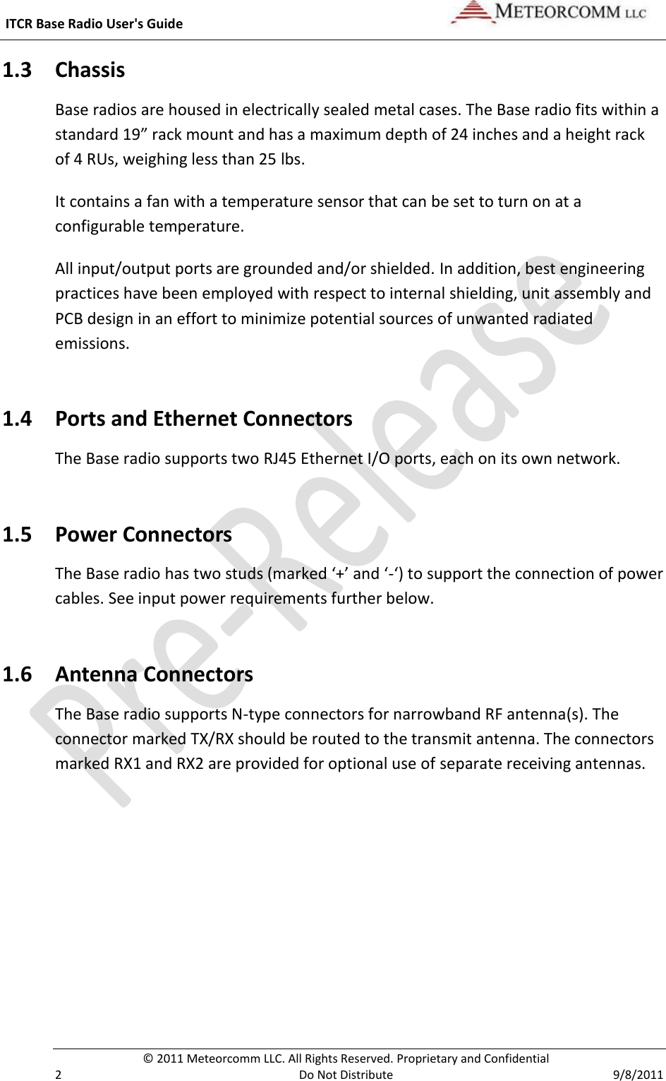  ITCR Base Radio User&apos;s Guide     © 2011 Meteorcomm LLC. All Rights Reserved. Proprietary and Confidential   2  Do Not Distribute  9/8/2011 1.3 Chassis  Base radios are housed in electrically sealed metal cases. The Base radio fits within a standard 19” rack mount and has a maximum depth of 24 inches and a height rack of 4 RUs, weighing less than 25 lbs.  It contains a fan with a temperature sensor that can be set to turn on at a configurable temperature. All input/output ports are grounded and/or shielded. In addition, best engineering practices have been employed with respect to internal shielding, unit assembly and PCB design in an effort to minimize potential sources of unwanted radiated emissions.  1.4 Ports and Ethernet Connectors The Base radio supports two RJ45 Ethernet I/O ports, each on its own network.  1.5 Power Connectors The Base radio has two studs (marked ‘+’ and ‘-‘) to support the connection of power cables. See input power requirements further below. 1.6 Antenna Connectors  The Base radio supports N-type connectors for narrowband RF antenna(s). The connector marked TX/RX should be routed to the transmit antenna. The connectors marked RX1 and RX2 are provided for optional use of separate receiving antennas.  