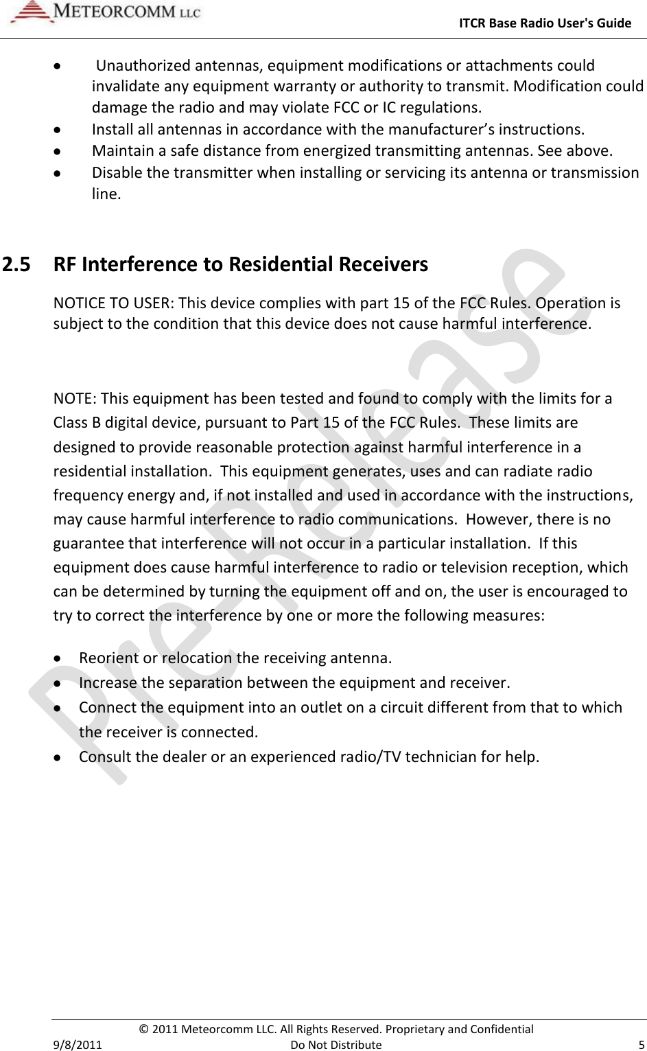     ITCR Base Radio User&apos;s Guide   © 2011 Meteorcomm LLC. All Rights Reserved. Proprietary and Confidential   9/8/2011  Do Not Distribute  5   Unauthorized antennas, equipment modifications or attachments could invalidate any equipment warranty or authority to transmit. Modification could damage the radio and may violate FCC or IC regulations.  Install all antennas in accordance with the manufacturer’s instructions.  Maintain a safe distance from energized transmitting antennas. See above.  Disable the transmitter when installing or servicing its antenna or transmission line. 2.5 RF Interference to Residential Receivers NOTICE TO USER: This device complies with part 15 of the FCC Rules. Operation is subject to the condition that this device does not cause harmful interference.  NOTE: This equipment has been tested and found to comply with the limits for a Class B digital device, pursuant to Part 15 of the FCC Rules.  These limits are designed to provide reasonable protection against harmful interference in a residential installation.  This equipment generates, uses and can radiate radio frequency energy and, if not installed and used in accordance with the instructions, may cause harmful interference to radio communications.  However, there is no guarantee that interference will not occur in a particular installation.  If this equipment does cause harmful interference to radio or television reception, which can be determined by turning the equipment off and on, the user is encouraged to try to correct the interference by one or more the following measures:  Reorient or relocation the receiving antenna.  Increase the separation between the equipment and receiver.  Connect the equipment into an outlet on a circuit different from that to which the receiver is connected.  Consult the dealer or an experienced radio/TV technician for help. 