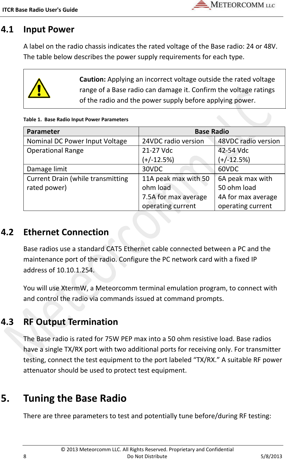  ITCR Base Radio User&apos;s Guide    © 2013 Meteorcomm LLC. All Rights Reserved. Proprietary and Confidential   8  Do Not Distribute  5/8/2013 4.1 Input Power A label on the radio chassis indicates the rated voltage of the Base radio: 24 or 48V. The table below describes the power supply requirements for each type.  Caution: Applying an incorrect voltage outside the rated voltage range of a Base radio can damage it. Confirm the voltage ratings of the radio and the power supply before applying power.  Table 1.  Base Radio Input Power Parameters Parameter Base Radio Nominal DC Power Input Voltage 24VDC radio version 48VDC radio version Operational Range 21-27 Vdc (+/-12.5%) 42-54 Vdc (+/-12.5%) Damage limit 30VDC 60VDC Current Drain (while transmitting rated power) 11A peak max with 50 ohm load 7.5A for max average operating current 6A peak max with 50 ohm load 4A for max average operating current 4.2 Ethernet Connection Base radios use a standard CAT5 Ethernet cable connected between a PC and the maintenance port of the radio. Configure the PC network card with a fixed IP address of 10.10.1.254. You will use XtermW, a Meteorcomm terminal emulation program, to connect with and control the radio via commands issued at command prompts.  4.3 RF Output Termination The Base radio is rated for 75W PEP max into a 50 ohm resistive load. Base radios have a single TX/RX port with two additional ports for receiving only. For transmitter testing, connect the test equipment to the port labeled “TX/RX.” A suitable RF power attenuator should be used to protect test equipment. 5. Tuning the Base Radio There are three parameters to test and potentially tune before/during RF testing: 