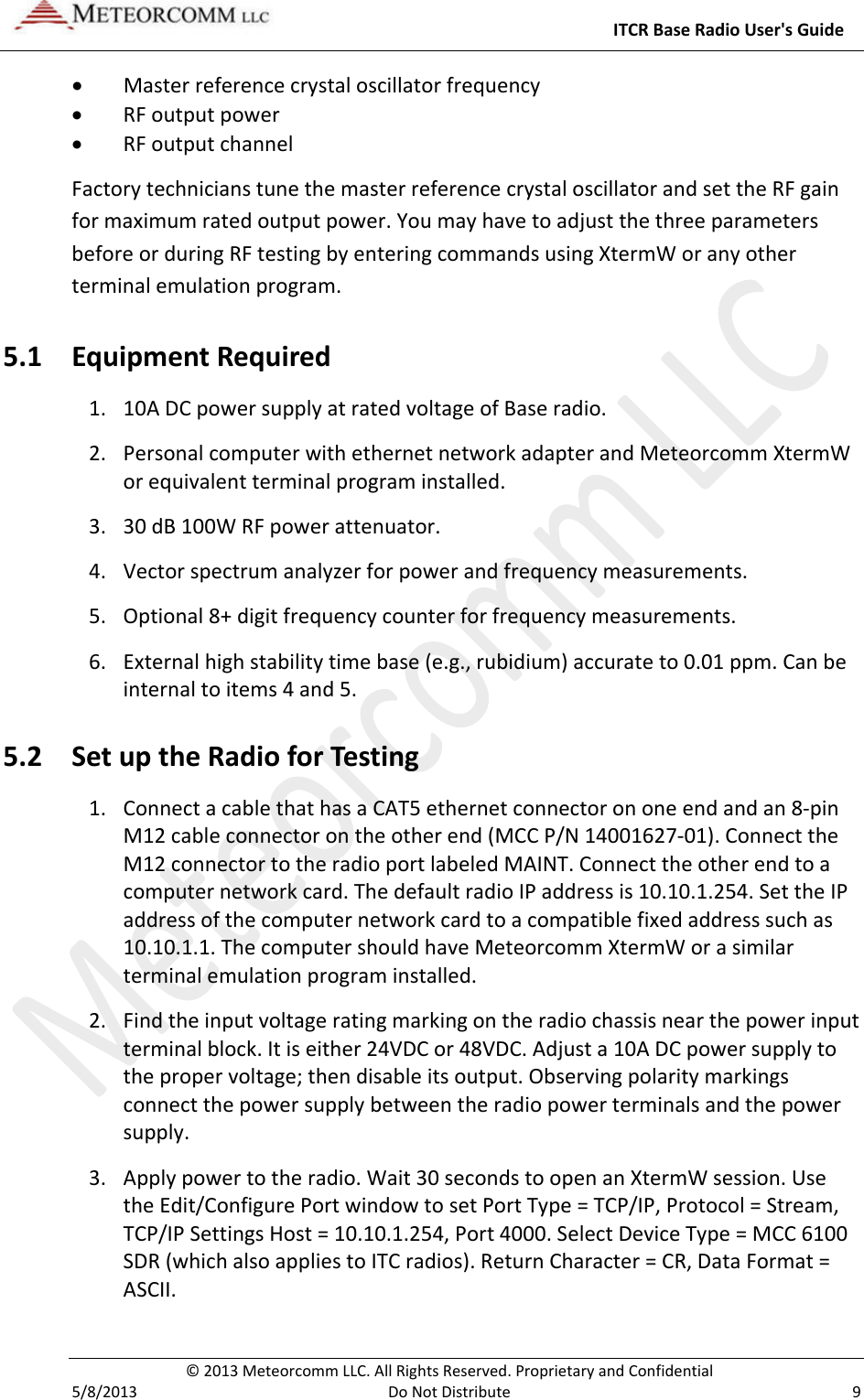     ITCR Base Radio User&apos;s Guide  © 2013 Meteorcomm LLC. All Rights Reserved. Proprietary and Confidential   5/8/2013  Do Not Distribute  9 • Master reference crystal oscillator frequency • RF output power • RF output channel Factory technicians tune the master reference crystal oscillator and set the RF gain for maximum rated output power. You may have to adjust the three parameters before or during RF testing by entering commands using XtermW or any other terminal emulation program.  5.1 Equipment Required 1. 10A DC power supply at rated voltage of Base radio. 2. Personal computer with ethernet network adapter and Meteorcomm XtermW or equivalent terminal program installed. 3. 30 dB 100W RF power attenuator. 4. Vector spectrum analyzer for power and frequency measurements. 5. Optional 8+ digit frequency counter for frequency measurements. 6. External high stability time base (e.g., rubidium) accurate to 0.01 ppm. Can be internal to items 4 and 5. 5.2 Set up the Radio for Testing 1. Connect a cable that has a CAT5 ethernet connector on one end and an 8-pin M12 cable connector on the other end (MCC P/N 14001627-01). Connect the M12 connector to the radio port labeled MAINT. Connect the other end to a computer network card. The default radio IP address is 10.10.1.254. Set the IP address of the computer network card to a compatible fixed address such as 10.10.1.1. The computer should have Meteorcomm XtermW or a similar terminal emulation program installed.    2. Find the input voltage rating marking on the radio chassis near the power input terminal block. It is either 24VDC or 48VDC. Adjust a 10A DC power supply to the proper voltage; then disable its output. Observing polarity markings connect the power supply between the radio power terminals and the power supply. 3. Apply power to the radio. Wait 30 seconds to open an XtermW session. Use the Edit/Configure Port window to set Port Type = TCP/IP, Protocol = Stream, TCP/IP Settings Host = 10.10.1.254, Port 4000. Select Device Type = MCC 6100 SDR (which also applies to ITC radios). Return Character = CR, Data Format = ASCII. 