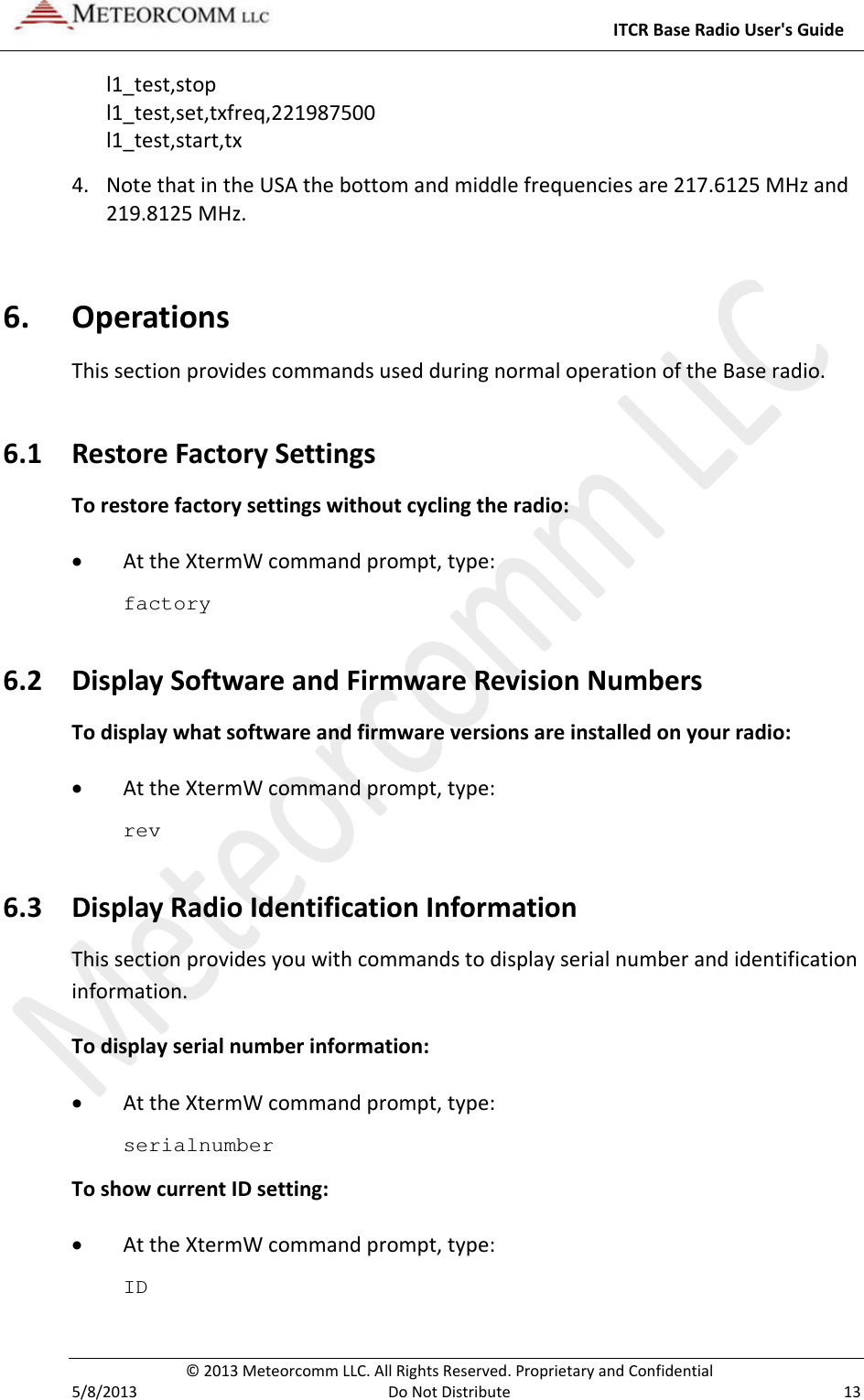     ITCR Base Radio User&apos;s Guide  © 2013 Meteorcomm LLC. All Rights Reserved. Proprietary and Confidential   5/8/2013  Do Not Distribute  13 l1_test,stop l1_test,set,txfreq,221987500 l1_test,start,tx   4. Note that in the USA the bottom and middle frequencies are 217.6125 MHz and 219.8125 MHz. 6. Operations This section provides commands used during normal operation of the Base radio.  6.1 Restore Factory Settings To restore factory settings without cycling the radio: • At the XtermW command prompt, type: factory 6.2 Display Software and Firmware Revision Numbers To display what software and firmware versions are installed on your radio: • At the XtermW command prompt, type: rev 6.3 Display Radio Identification Information This section provides you with commands to display serial number and identification information. To display serial number information: • At the XtermW command prompt, type: serialnumber To show current ID setting: • At the XtermW command prompt, type: ID 