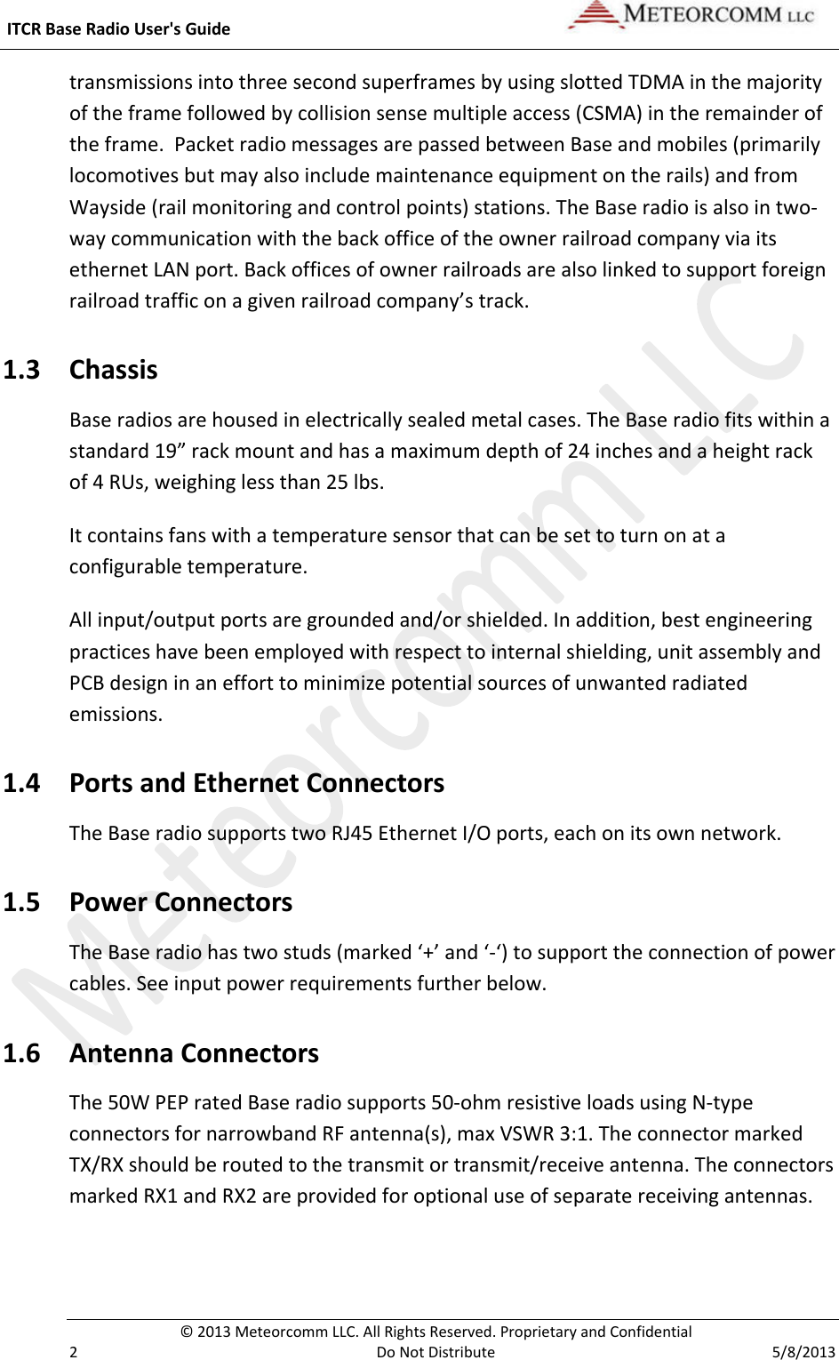  ITCR Base Radio User&apos;s Guide    © 2013 Meteorcomm LLC. All Rights Reserved. Proprietary and Confidential   2  Do Not Distribute  5/8/2013 transmissions into three second superframes by using slotted TDMA in the majority of the frame followed by collision sense multiple access (CSMA) in the remainder of the frame.  Packet radio messages are passed between Base and mobiles (primarily locomotives but may also include maintenance equipment on the rails) and from Wayside (rail monitoring and control points) stations. The Base radio is also in two-way communication with the back office of the owner railroad company via its ethernet LAN port. Back offices of owner railroads are also linked to support foreign railroad traffic on a given railroad company’s track.  1.3 Chassis  Base radios are housed in electrically sealed metal cases. The Base radio fits within a standard 19” rack mount and has a maximum depth of 24 inches and a height rack of 4 RUs, weighing less than 25 lbs.  It contains fans with a temperature sensor that can be set to turn on at a configurable temperature. All input/output ports are grounded and/or shielded. In addition, best engineering practices have been employed with respect to internal shielding, unit assembly and PCB design in an effort to minimize potential sources of unwanted radiated emissions.  1.4 Ports and Ethernet Connectors The Base radio supports two RJ45 Ethernet I/O ports, each on its own network.  1.5 Power Connectors The Base radio has two studs (marked ‘+’ and ‘-‘) to support the connection of power cables. See input power requirements further below. 1.6 Antenna Connectors  The 50W PEP rated Base radio supports 50-ohm resistive loads using N-type connectors for narrowband RF antenna(s), max VSWR 3:1. The connector marked TX/RX should be routed to the transmit or transmit/receive antenna. The connectors marked RX1 and RX2 are provided for optional use of separate receiving antennas. 