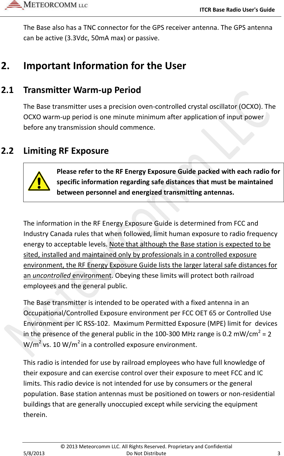     ITCR Base Radio User&apos;s Guide  © 2013 Meteorcomm LLC. All Rights Reserved. Proprietary and Confidential   5/8/2013  Do Not Distribute  3 The Base also has a TNC connector for the GPS receiver antenna. The GPS antenna can be active (3.3Vdc, 50mA max) or passive. 2. Important Information for the User 2.1 Transmitter Warm-up Period The Base transmitter uses a precision oven-controlled crystal oscillator (OCXO). The OCXO warm-up period is one minute minimum after application of input power before any transmission should commence. 2.2 Limiting RF Exposure  Please refer to the RF Energy Exposure Guide packed with each radio for specific information regarding safe distances that must be maintained between personnel and energized transmitting antennas.   The information in the RF Energy Exposure Guide is determined from FCC and Industry Canada rules that when followed, limit human exposure to radio frequency energy to acceptable levels. Note that although the Base station is expected to be sited, installed and maintained only by professionals in a controlled exposure environment, the RF Energy Exposure Guide lists the larger lateral safe distances for an uncontrolled environment. Obeying these limits will protect both railroad employees and the general public. The Base transmitter is intended to be operated with a fixed antenna in an Occupational/Controlled Exposure environment per FCC OET 65 or Controlled Use Environment per IC RSS-102.  Maximum Permitted Exposure (MPE) limit for  devices in the presence of the general public in the 100-300 MHz range is 0.2 mW/cm2 = 2 W/m2 vs. 10 W/m2 in a controlled exposure environment. This radio is intended for use by railroad employees who have full knowledge of their exposure and can exercise control over their exposure to meet FCC and IC limits. This radio device is not intended for use by consumers or the general population. Base station antennas must be positioned on towers or non-residential buildings that are generally unoccupied except while servicing the equipment therein. 