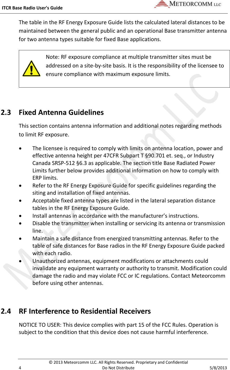  ITCR Base Radio User&apos;s Guide    © 2013 Meteorcomm LLC. All Rights Reserved. Proprietary and Confidential   4  Do Not Distribute  5/8/2013 The table in the RF Energy Exposure Guide lists the calculated lateral distances to be maintained between the general public and an operational Base transmitter antenna for two antenna types suitable for fixed Base applications.   Note: RF exposure compliance at multiple transmitter sites must be addressed on a site-by-site basis. It is the responsibility of the licensee to ensure compliance with maximum exposure limits.   2.3 Fixed Antenna Guidelines  This section contains antenna information and additional notes regarding methods to limit RF exposure. • The licensee is required to comply with limits on antenna location, power and effective antenna height per 47CFR Subpart T §90.701 et. seq., or Industry Canada SRSP-512 §6.3 as applicable. The section title Base Radiated Power Limits further below provides additional information on how to comply with ERP limits.  • Refer to the RF Energy Exposure Guide for specific guidelines regarding the siting and installation of fixed antennas. • Acceptable fixed antenna types are listed in the lateral separation distance tables in the RF Energy Exposure Guide.  • Install antennas in accordance with the manufacturer’s instructions. • Disable the transmitter when installing or servicing its antenna or transmission line. • Maintain a safe distance from energized transmitting antennas. Refer to the table of safe distances for Base radios in the RF Energy Exposure Guide packed with each radio.  • Unauthorized antennas, equipment modifications or attachments could invalidate any equipment warranty or authority to transmit. Modification could damage the radio and may violate FCC or IC regulations. Contact Meteorcomm before using other antennas.  2.4 RF Interference to Residential Receivers NOTICE TO USER: This device complies with part 15 of the FCC Rules. Operation is subject to the condition that this device does not cause harmful interference. 