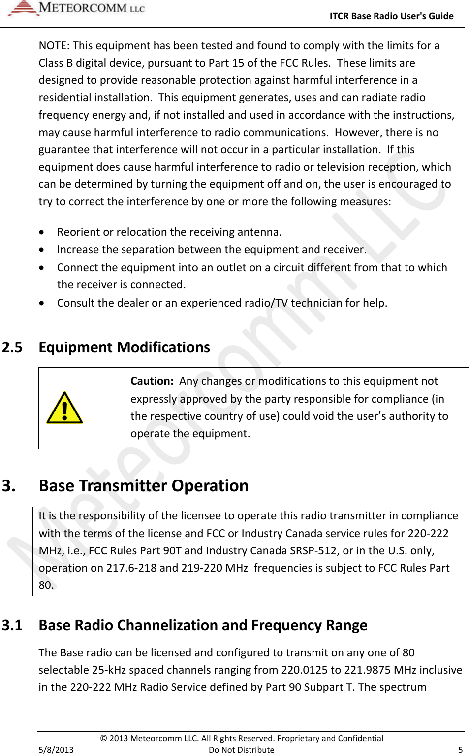     ITCR Base Radio User&apos;s Guide  © 2013 Meteorcomm LLC. All Rights Reserved. Proprietary and Confidential   5/8/2013  Do Not Distribute  5 NOTE: This equipment has been tested and found to comply with the limits for a Class B digital device, pursuant to Part 15 of the FCC Rules.  These limits are designed to provide reasonable protection against harmful interference in a residential installation.  This equipment generates, uses and can radiate radio frequency energy and, if not installed and used in accordance with the instructions, may cause harmful interference to radio communications.  However, there is no guarantee that interference will not occur in a particular installation.  If this equipment does cause harmful interference to radio or television reception, which can be determined by turning the equipment off and on, the user is encouraged to try to correct the interference by one or more the following measures: • Reorient or relocation the receiving antenna. • Increase the separation between the equipment and receiver. • Connect the equipment into an outlet on a circuit different from that to which the receiver is connected. • Consult the dealer or an experienced radio/TV technician for help. 2.5 Equipment Modifications   Caution:  Any changes or modifications to this equipment not expressly approved by the party responsible for compliance (in the respective country of use) could void the user’s authority to operate the equipment. 3. Base Transmitter Operation It is the responsibility of the licensee to operate this radio transmitter in compliance with the terms of the license and FCC or Industry Canada service rules for 220-222 MHz, i.e., FCC Rules Part 90T and Industry Canada SRSP-512, or in the U.S. only, operation on 217.6-218 and 219-220 MHz  frequencies is subject to FCC Rules Part 80. 3.1 Base Radio Channelization and Frequency Range The Base radio can be licensed and configured to transmit on any one of 80 selectable 25-kHz spaced channels ranging from 220.0125 to 221.9875 MHz inclusive in the 220-222 MHz Radio Service defined by Part 90 Subpart T. The spectrum 