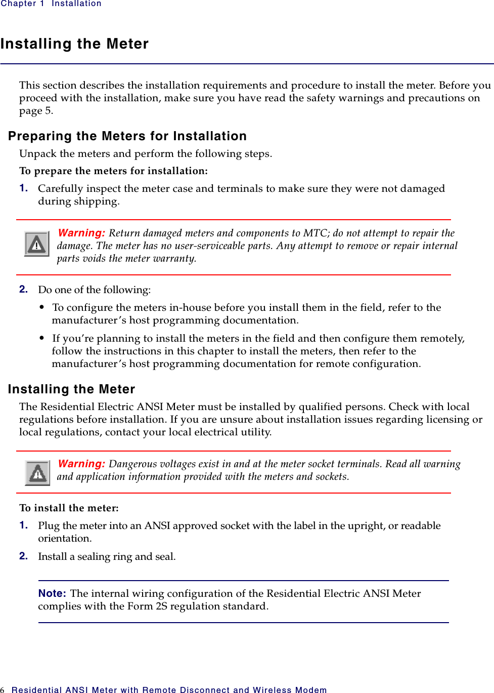 Chapter 1  Installation6 Residential ANSI Meter with Remote Disconnect and Wireless ModemInstalling the MeterThis section describes the installation requirements and procedure to install the meter. Before you proceed with the installation, make sure you have read the safety warnings and precautions on page 5. Preparing the Meters for InstallationUnpack the meters and perform the following steps.To prepare the meters for installation:1. Carefully inspect the meter case and terminals to make sure they were not damaged during shipping.Warning: Return damaged meters and components to MTC; do not attempt to repair the damage. The meter has no user-serviceable parts. Any attempt to remove or repair internal parts voids the meter warranty.2. Do one of the following:•To configure the meters in-house before you install them in the field, refer to the manufacturer’s host programming documentation.•If you’re planning to install the meters in the field and then configure them remotely, follow the instructions in this chapter to install the meters, then refer to the manufacturer’s host programming documentation for remote configuration.Installing the MeterThe Residential Electric ANSI Meter must be installed by qualified persons. Check with local regulations before installation. If you are unsure about installation issues regarding licensing or local regulations, contact your local electrical utility.Warning: Dangerous voltages exist in and at the meter socket terminals. Read all warning and application information provided with the meters and sockets.To install the meter:1. Plug the meter into an ANSI approved socket with the label in the upright, or readable orientation.2. Install a sealing ring and seal.Note: The internal wiring configuration of the Residential Electric ANSI Meter complies with the Form 2S regulation standard.