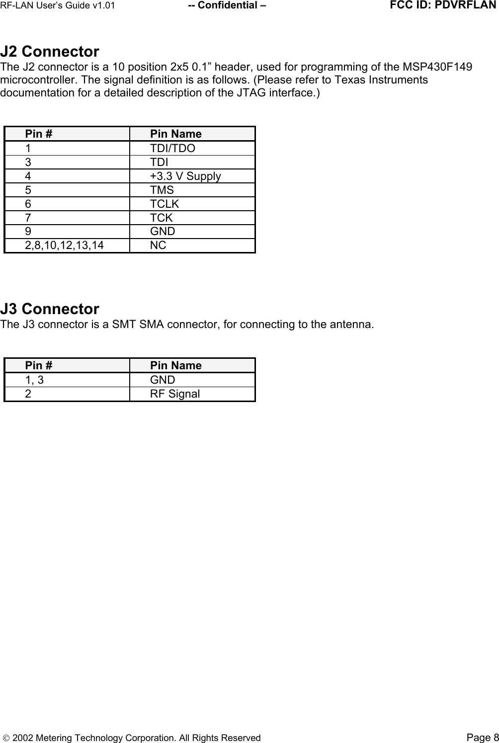 RF-LAN User’s Guide v1.01                        -- Confidential –                                       FCC ID: PDVRFLAN      2002 Metering Technology Corporation. All Rights Reserved                                                                               Page 8 J2 Connector The J2 connector is a 10 position 2x5 0.1” header, used for programming of the MSP430F149 microcontroller. The signal definition is as follows. (Please refer to Texas Instruments documentation for a detailed description of the JTAG interface.)   Pin #  Pin Name 1 TDI/TDO 3 TDI 4  +3.3 V Supply 5 TMS 6 TCLK 7 TCK 9 GND 2,8,10,12,13,14 NC    J3 Connector The J3 connector is a SMT SMA connector, for connecting to the antenna.   Pin #    Pin Name 1, 3  GND 2 RF Signal   