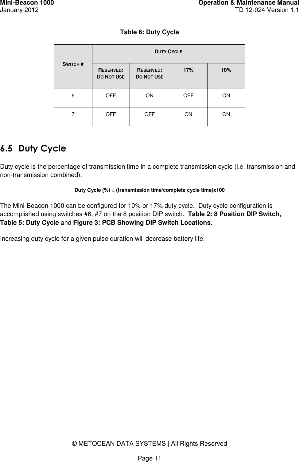 Mini-Beacon 1000 Operation &amp; Maintenance Manual January 2012 TD 12-024 Version 1.1    © METOCEAN DATA SYSTEMS | All Rights Reserved  Page 11 Table 6: Duty Cycle SWITCH # DUTY CYCLE RESERVED: DO NOT USE RESERVED:  DO NOT USE 17% 10% 6 OFF ON OFF ON 7 OFF OFF ON ON  6.5 Duty Cycle Duty cycle is the percentage of transmission time in a complete transmission cycle (i.e. transmission and non-transmission combined).   Duty Cycle (%) = (transmission time/complete cycle time)x100 The Mini-Beacon 1000 can be configured for 10% or 17% duty cycle.  Duty cycle configuration is accomplished using switches #6, #7 on the 8 position DIP switch.  Table 2: 8 Position DIP Switch, Table 5: Duty Cycle and Figure 3: PCB Showing DIP Switch Locations. Increasing duty cycle for a given pulse duration will decrease battery life.   