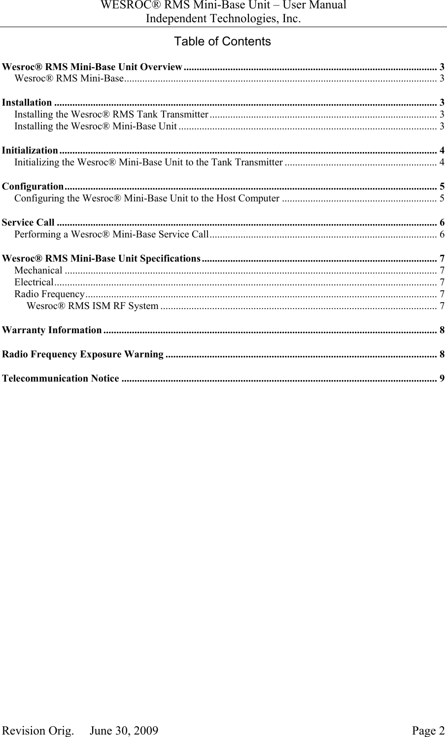 WESROC&reg; RMS Mini-Base Unit &ndash; User ManualIndependent Technologies, Inc.Revision Orig.     June 30, 2009 Page 2Table of ContentsWesroc&reg; RMS Mini-Base Unit Overview .................................................................................................. 3Wesroc&reg; RMS Mini-Base......................................................................................................................... 3Installation .................................................................................................................................................... 3Installing the Wesroc&reg; RMS Tank Transmitter ........................................................................................ 3Installing the Wesroc&reg; Mini-Base Unit .................................................................................................... 3Initialization.................................................................................................................................................. 4Initializing the Wesroc&reg; Mini-Base Unit to the Tank Transmitter ........................................................... 4Configuration................................................................................................................................................ 5Configuring the Wesroc&reg; Mini-Base Unit to the Host Computer ............................................................ 5Service Call ................................................................................................................................................... 6Performing a Wesroc&reg; Mini-Base Service Call........................................................................................ 6Wesroc&reg; RMS Mini-Base Unit Specifications........................................................................................... 7Mechanical ................................................................................................................................................ 7Electrical.................................................................................................................................................... 7Radio Frequency........................................................................................................................................ 7Wesroc&reg; RMS ISM RF System ........................................................................................................... 7Warranty Information ................................................................................................................................. 8Radio Frequency Exposure Warning ......................................................................................................... 8Telecommunication Notice .......................................................................................................................... 9
