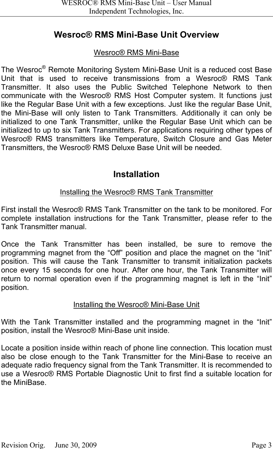 WESROC&reg; RMS Mini-Base Unit &ndash; User ManualIndependent Technologies, Inc.Revision Orig.     June 30, 2009 Page 3Wesroc&reg; RMS Mini-Base Unit OverviewWesroc&reg; RMS Mini-BaseThe Wesroc&reg; Remote Monitoring System Mini-Base Unit is a reduced cost BaseUnit that is used to receive transmissions from a Wesroc&reg; RMS TankTransmitter. It also uses the Public Switched Telephone Network to thencommunicate with the Wesroc&reg; RMS Host Computer system. It functions justlike the Regular Base Unit with a few exceptions. Just like the regular Base Unit,the Mini-Base will only listen to Tank Transmitters. Additionally it can only beinitialized to one Tank Transmitter, unlike the Regular Base Unit which can beinitialized to up to six Tank Transmitters. For applications requiring other types ofWesroc&reg; RMS transmitters like Temperature, Switch Closure and Gas MeterTransmitters, the Wesroc&reg; RMS Deluxe Base Unit will be needed.InstallationInstalling the Wesroc&reg; RMS Tank TransmitterFirst install the Wesroc&reg; RMS Tank Transmitter on the tank to be monitored. Forcomplete installation instructions for the Tank Transmitter, please refer to theTank Transmitter manual.Once the Tank Transmitter has been installed, be sure to remove theprogramming magnet from the &ldquo;Off&rdquo; position and place the magnet on the &ldquo;Init&rdquo;position. This will cause the Tank Transmitter to transmit initialization packetsonce every 15 seconds for one hour. After one hour, the Tank Transmitter willreturn to normal operation even if the programming magnet is left in the &ldquo;Init&rdquo;position.Installing the Wesroc&reg; Mini-Base UnitWith the Tank Transmitter installed and the programming magnet in the &ldquo;Init&rdquo;position, install the Wesroc&reg; Mini-Base unit inside.Locate a position inside within reach of phone line connection. This location mustalso be close enough to the Tank Transmitter for the Mini-Base to receive anadequate radio frequency signal from the Tank Transmitter. It is recommended touse a Wesroc&reg; RMS Portable Diagnostic Unit to first find a suitable location forthe MiniBase.