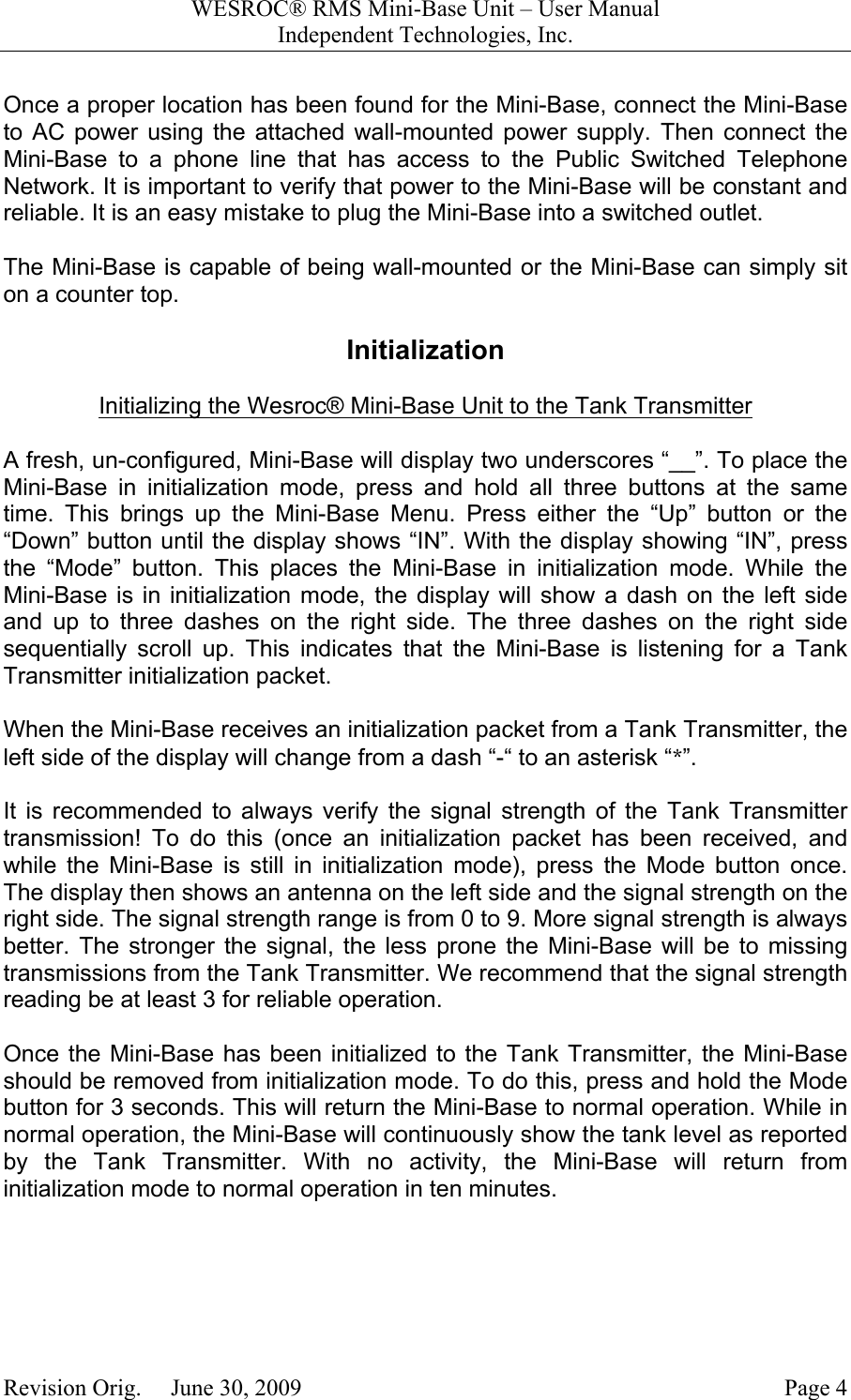 WESROC&reg; RMS Mini-Base Unit &ndash; User ManualIndependent Technologies, Inc.Revision Orig.     June 30, 2009 Page 4Once a proper location has been found for the Mini-Base, connect the Mini-Baseto AC power using the attached wall-mounted power supply. Then connect theMini-Base to a phone line that has access to the Public Switched TelephoneNetwork. It is important to verify that power to the Mini-Base will be constant andreliable. It is an easy mistake to plug the Mini-Base into a switched outlet.The Mini-Base is capable of being wall-mounted or the Mini-Base can simply siton a counter top.InitializationInitializing the Wesroc&reg; Mini-Base Unit to the Tank TransmitterA fresh, un-configured, Mini-Base will display two underscores &ldquo;__&rdquo;. To place theMini-Base in initialization mode, press and hold all three buttons at the sametime. This brings up the Mini-Base Menu. Press either the &ldquo;Up&rdquo; button or the&ldquo;Down&rdquo; button until the display shows &ldquo;IN&rdquo;. With the display showing &ldquo;IN&rdquo;, pressthe &ldquo;Mode&rdquo; button. This places the Mini-Base in initialization mode. While theMini-Base is in initialization mode, the display will show a dash on the left sideand up to three dashes on the right side. The three dashes on the right sidesequentially scroll up. This indicates that the Mini-Base is listening for a TankTransmitter initialization packet.When the Mini-Base receives an initialization packet from a Tank Transmitter, theleft side of the display will change from a dash &ldquo;-&ldquo; to an asterisk &ldquo;*&rdquo;.It is recommended to always verify the signal strength of the Tank Transmittertransmission! To do this (once an initialization packet has been received, andwhile the Mini-Base is still in initialization mode), press the Mode button once.The display then shows an antenna on the left side and the signal strength on theright side. The signal strength range is from 0 to 9. More signal strength is alwaysbetter. The stronger the signal, the less prone the Mini-Base will be to missingtransmissions from the Tank Transmitter. We recommend that the signal strengthreading be at least 3 for reliable operation.Once the Mini-Base has been initialized to the Tank Transmitter, the Mini-Baseshould be removed from initialization mode. To do this, press and hold the Modebutton for 3 seconds. This will return the Mini-Base to normal operation. While innormal operation, the Mini-Base will continuously show the tank level as reportedby the Tank Transmitter. With no activity, the Mini-Base will return frominitialization mode to normal operation in ten minutes.