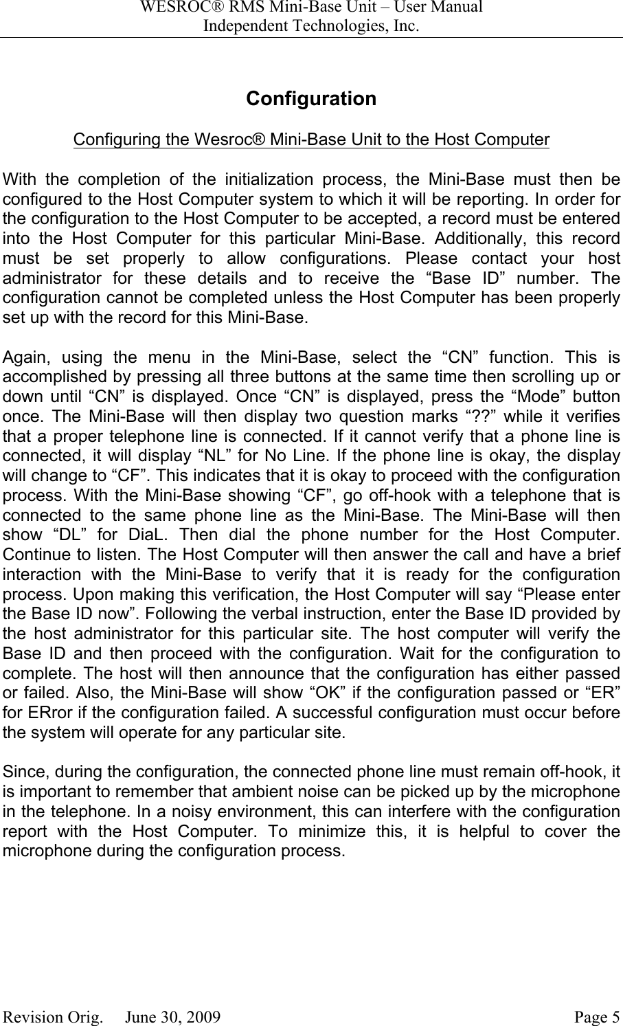 WESROC&reg; RMS Mini-Base Unit &ndash; User ManualIndependent Technologies, Inc.Revision Orig.     June 30, 2009 Page 5ConfigurationConfiguring the Wesroc&reg; Mini-Base Unit to the Host ComputerWith the completion of the initialization process, the Mini-Base must then beconfigured to the Host Computer system to which it will be reporting. In order forthe configuration to the Host Computer to be accepted, a record must be enteredinto the Host Computer for this particular Mini-Base. Additionally, this recordmust be set properly to allow configurations. Please contact your hostadministrator for these details and to receive the &ldquo;Base ID&rdquo; number. Theconfiguration cannot be completed unless the Host Computer has been properlyset up with the record for this Mini-Base.Again, using the menu in the Mini-Base, select the &ldquo;CN&rdquo; function. This isaccomplished by pressing all three buttons at the same time then scrolling up ordown until &ldquo;CN&rdquo; is displayed. Once &ldquo;CN&rdquo; is displayed, press the &ldquo;Mode&rdquo; buttononce. The Mini-Base will then display two question marks &ldquo;??&rdquo; while it verifiesthat a proper telephone line is connected. If it cannot verify that a phone line isconnected, it will display &ldquo;NL&rdquo; for No Line. If the phone line is okay, the displaywill change to &ldquo;CF&rdquo;. This indicates that it is okay to proceed with the configurationprocess. With the Mini-Base showing &ldquo;CF&rdquo;, go off-hook with a telephone that isconnected to the same phone line as the Mini-Base. The Mini-Base will thenshow &ldquo;DL&rdquo; for DiaL. Then dial the phone number for the Host Computer.Continue to listen. The Host Computer will then answer the call and have a briefinteraction with the Mini-Base to verify that it is ready for the configurationprocess. Upon making this verification, the Host Computer will say &ldquo;Please enterthe Base ID now&rdquo;. Following the verbal instruction, enter the Base ID provided bythe host administrator for this particular site. The host computer will verify theBase ID and then proceed with the configuration. Wait for the configuration tocomplete. The host will then announce that the configuration has either passedor failed. Also, the Mini-Base will show &ldquo;OK&rdquo; if the configuration passed or &ldquo;ER&rdquo;for ERror if the configuration failed. A successful configuration must occur beforethe system will operate for any particular site.Since, during the configuration, the connected phone line must remain off-hook, itis important to remember that ambient noise can be picked up by the microphonein the telephone. In a noisy environment, this can interfere with the configurationreport with the Host Computer. To minimize this, it is helpful to cover themicrophone during the configuration process.