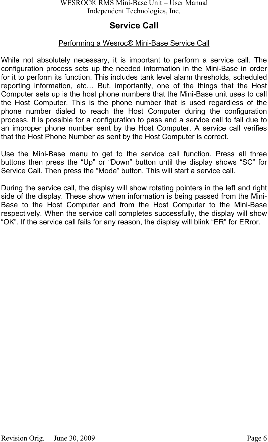 WESROC&reg; RMS Mini-Base Unit &ndash; User ManualIndependent Technologies, Inc.Revision Orig.     June 30, 2009 Page 6Service CallPerforming a Wesroc&reg; Mini-Base Service CallWhile not absolutely necessary, it is important to perform a service call. Theconfiguration process sets up the needed information in the Mini-Base in orderfor it to perform its function. This includes tank level alarm thresholds, scheduledreporting information, etc&hellip; But, importantly, one of the things that the HostComputer sets up is the host phone numbers that the Mini-Base unit uses to callthe Host Computer. This is the phone number that is used regardless of thephone number dialed to reach the Host Computer during the configurationprocess. It is possible for a configuration to pass and a service call to fail due toan improper phone number sent by the Host Computer. A service call verifiesthat the Host Phone Number as sent by the Host Computer is correct.Use the Mini-Base menu to get to the service call function. Press all threebuttons then press the &ldquo;Up&rdquo; or &ldquo;Down&rdquo; button until the display shows &ldquo;SC&rdquo; forService Call. Then press the &ldquo;Mode&rdquo; button. This will start a service call.During the service call, the display will show rotating pointers in the left and rightside of the display. These show when information is being passed from the Mini-Base to the Host Computer and from the Host Computer to the Mini-Baserespectively. When the service call completes successfully, the display will show&ldquo;OK&rdquo;. If the service call fails for any reason, the display will blink &ldquo;ER&rdquo; for ERror.