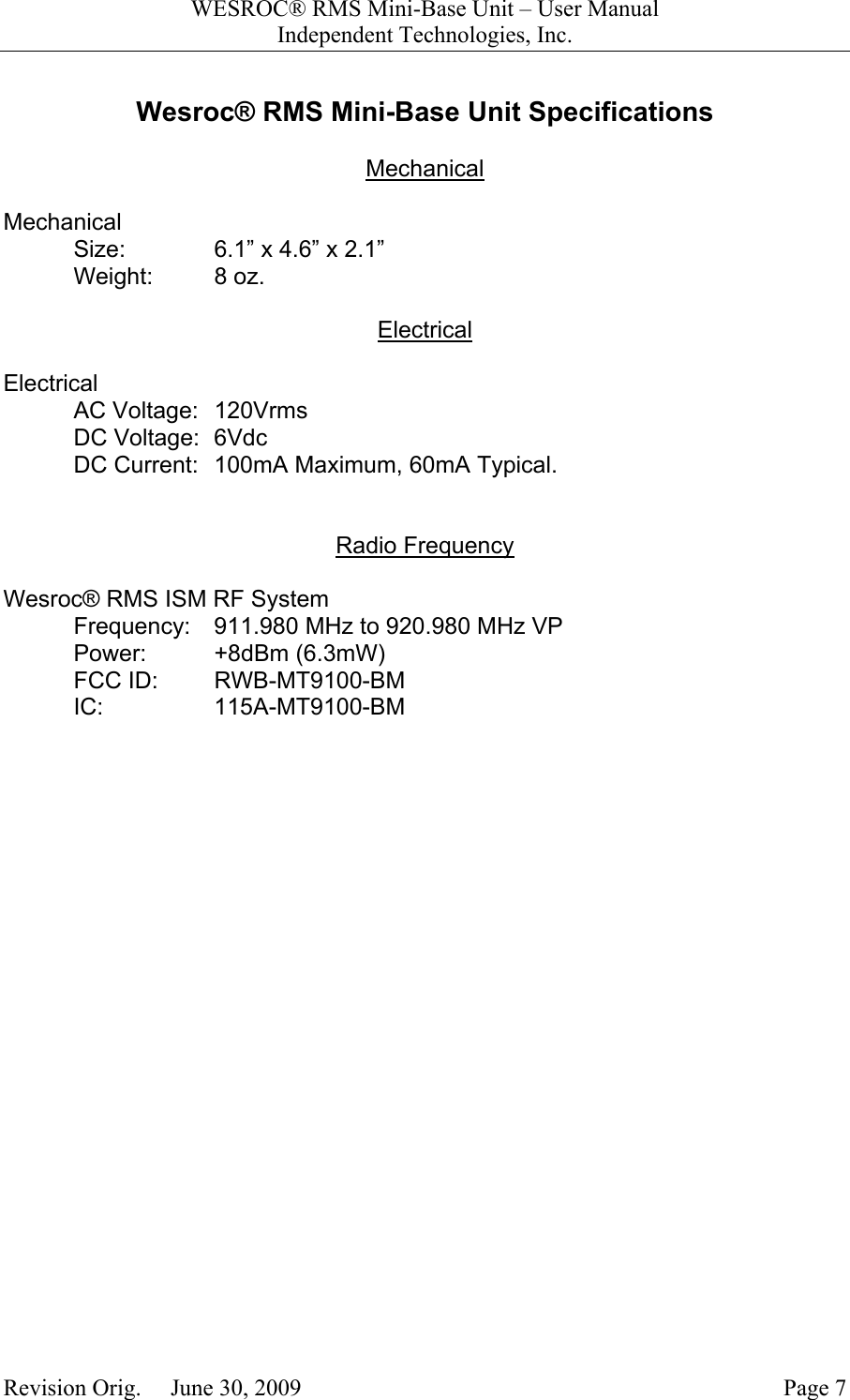 WESROC&reg; RMS Mini-Base Unit &ndash; User ManualIndependent Technologies, Inc.Revision Orig.     June 30, 2009 Page 7Wesroc&reg; RMS Mini-Base Unit SpecificationsMechanicalMechanicalSize: 6.1&rdquo; x 4.6&rdquo; x 2.1&rdquo;Weight: 8 oz.ElectricalElectricalAC Voltage: 120VrmsDC Voltage: 6VdcDC Current: 100mA Maximum, 60mA Typical.Radio FrequencyWesroc&reg; RMS ISM RF SystemFrequency: 911.980 MHz to 920.980 MHz VPPower: +8dBm (6.3mW)FCC ID: RWB-MT9100-BMIC: 115A-MT9100-BM