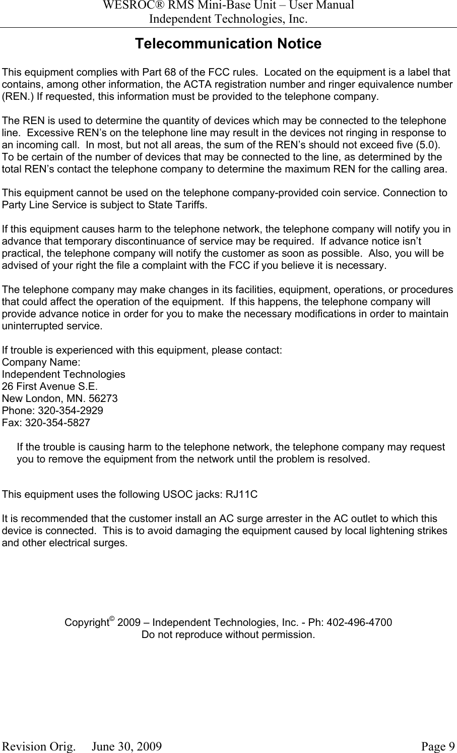 WESROC&reg; RMS Mini-Base Unit &ndash; User ManualIndependent Technologies, Inc.Revision Orig.     June 30, 2009 Page 9Telecommunication NoticeThis equipment complies with Part 68 of the FCC rules.  Located on the equipment is a label thatcontains, among other information, the ACTA registration number and ringer equivalence number(REN.) If requested, this information must be provided to the telephone company.The REN is used to determine the quantity of devices which may be connected to the telephoneline.  Excessive REN&rsquo;s on the telephone line may result in the devices not ringing in response toan incoming call.  In most, but not all areas, the sum of the REN&rsquo;s should not exceed five (5.0).To be certain of the number of devices that may be connected to the line, as determined by thetotal REN&rsquo;s contact the telephone company to determine the maximum REN for the calling area.This equipment cannot be used on the telephone company-provided coin service. Connection toParty Line Service is subject to State Tariffs.If this equipment causes harm to the telephone network, the telephone company will notify you inadvance that temporary discontinuance of service may be required.  If advance notice isn&rsquo;tpractical, the telephone company will notify the customer as soon as possible.  Also, you will beadvised of your right the file a complaint with the FCC if you believe it is necessary.The telephone company may make changes in its facilities, equipment, operations, or proceduresthat could affect the operation of the equipment.  If this happens, the telephone company willprovide advance notice in order for you to make the necessary modifications in order to maintainuninterrupted service.If trouble is experienced with this equipment, please contact:Company Name:Independent Technologies26 First Avenue S.E.New London, MN. 56273Phone: 320-354-2929Fax: 320-354-5827If the trouble is causing harm to the telephone network, the telephone company may requestyou to remove the equipment from the network until the problem is resolved.This equipment uses the following USOC jacks: RJ11CIt is recommended that the customer install an AC surge arrester in the AC outlet to which thisdevice is connected.  This is to avoid damaging the equipment caused by local lightening strikesand other electrical surges.Copyright&copy; 2009 &ndash; Independent Technologies, Inc. - Ph: 402-496-4700Do not reproduce without permission.