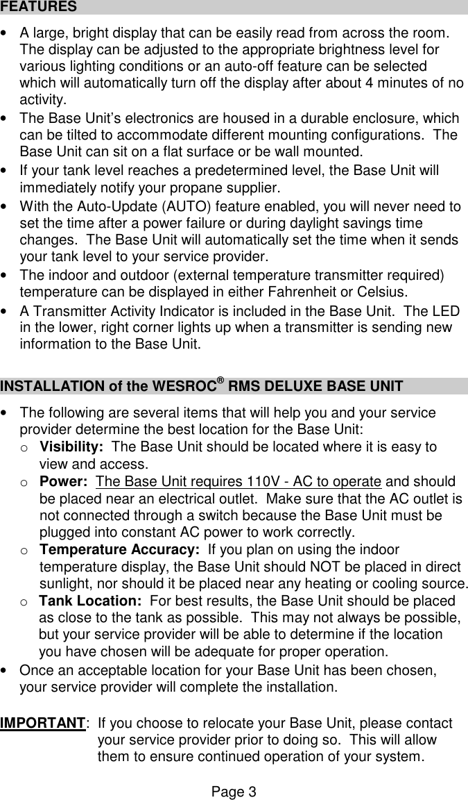Page 3 FEATURES &bull;  A large, bright display that can be easily read from across the room.  The display can be adjusted to the appropriate brightness level for various lighting conditions or an auto-off feature can be selected which will automatically turn off the display after about 4 minutes of no activity. &bull;  The Base Unit&rsquo;s electronics are housed in a durable enclosure, which can be tilted to accommodate different mounting configurations.  The Base Unit can sit on a flat surface or be wall mounted. &bull;  If your tank level reaches a predetermined level, the Base Unit will immediately notify your propane supplier. &bull;  With the Auto-Update (AUTO) feature enabled, you will never need to set the time after a power failure or during daylight savings time changes.  The Base Unit will automatically set the time when it sends your tank level to your service provider. &bull;  The indoor and outdoor (external temperature transmitter required) temperature can be displayed in either Fahrenheit or Celsius.   &bull;  A Transmitter Activity Indicator is included in the Base Unit.  The LED in the lower, right corner lights up when a transmitter is sending new information to the Base Unit.  INSTALLATION of the WESROC&reg; RMS DELUXE BASE UNIT &bull;  The following are several items that will help you and your service provider determine the best location for the Base Unit: o  Visibility:  The Base Unit should be located where it is easy to view and access. o  Power:  The Base Unit requires 110V - AC to operate and should be placed near an electrical outlet.  Make sure that the AC outlet is not connected through a switch because the Base Unit must be plugged into constant AC power to work correctly. o  Temperature Accuracy:  If you plan on using the indoor temperature display, the Base Unit should NOT be placed in direct sunlight, nor should it be placed near any heating or cooling source. o  Tank Location:  For best results, the Base Unit should be placed as close to the tank as possible.  This may not always be possible, but your service provider will be able to determine if the location you have chosen will be adequate for proper operation. &bull;  Once an acceptable location for your Base Unit has been chosen, your service provider will complete the installation.   IMPORTANT:  If you choose to relocate your Base Unit, please contact your service provider prior to doing so.  This will allow them to ensure continued operation of your system. 