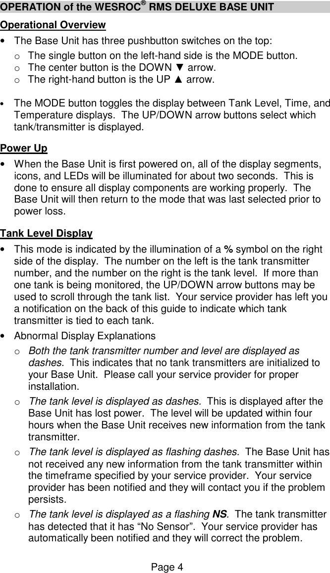 Page 4 OPERATION of the WESROC&reg; RMS DELUXE BASE UNIT Operational Overview &bull;  The Base Unit has three pushbutton switches on the top: o  The single button on the left-hand side is the MODE button.  o  The center button is the DOWN ▼ arrow. o  The right-hand button is the UP ▲ arrow.    &bull; The MODE button toggles the display between Tank Level, Time, and Temperature displays.  The UP/DOWN arrow buttons select which tank/transmitter is displayed.    Power Up &bull;  When the Base Unit is first powered on, all of the display segments, icons, and LEDs will be illuminated for about two seconds.  This is done to ensure all display components are working properly.  The Base Unit will then return to the mode that was last selected prior to power loss.   Tank Level Display &bull;  This mode is indicated by the illumination of a % symbol on the right side of the display.  The number on the left is the tank transmitter number, and the number on the right is the tank level.  If more than one tank is being monitored, the UP/DOWN arrow buttons may be used to scroll through the tank list.  Your service provider has left you a notification on the back of this guide to indicate which tank transmitter is tied to each tank.  &bull;  Abnormal Display Explanations o  Both the tank transmitter number and level are displayed as dashes.  This indicates that no tank transmitters are initialized to your Base Unit.  Please call your service provider for proper installation.  o  The tank level is displayed as dashes.  This is displayed after the Base Unit has lost power.  The level will be updated within four hours when the Base Unit receives new information from the tank transmitter. o  The tank level is displayed as flashing dashes.  The Base Unit has not received any new information from the tank transmitter within the timeframe specified by your service provider.  Your service provider has been notified and they will contact you if the problem persists. o  The tank level is displayed as a flashing NS.  The tank transmitter has detected that it has &ldquo;No Sensor&rdquo;.  Your service provider has automatically been notified and they will correct the problem. 