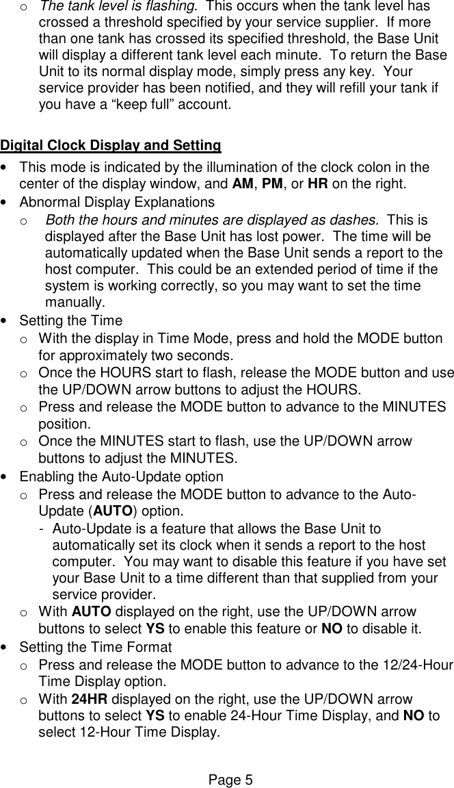 Page 5 o  The tank level is flashing.  This occurs when the tank level has crossed a threshold specified by your service supplier.  If more than one tank has crossed its specified threshold, the Base Unit will display a different tank level each minute.  To return the Base Unit to its normal display mode, simply press any key.  Your service provider has been notified, and they will refill your tank if you have a &ldquo;keep full&rdquo; account.    Digital Clock Display and Setting &bull;  This mode is indicated by the illumination of the clock colon in the center of the display window, and AM, PM, or HR on the right. &bull;  Abnormal Display Explanations o  Both the hours and minutes are displayed as dashes.  This is displayed after the Base Unit has lost power.  The time will be automatically updated when the Base Unit sends a report to the host computer.  This could be an extended period of time if the system is working correctly, so you may want to set the time manually. &bull;  Setting the Time  o  With the display in Time Mode, press and hold the MODE button for approximately two seconds. o  Once the HOURS start to flash, release the MODE button and use the UP/DOWN arrow buttons to adjust the HOURS. o  Press and release the MODE button to advance to the MINUTES position. o  Once the MINUTES start to flash, use the UP/DOWN arrow buttons to adjust the MINUTES. &bull;  Enabling the Auto-Update option o  Press and release the MODE button to advance to the Auto-Update (AUTO) option. -  Auto-Update is a feature that allows the Base Unit to automatically set its clock when it sends a report to the host computer.  You may want to disable this feature if you have set your Base Unit to a time different than that supplied from your service provider.  o  With AUTO displayed on the right, use the UP/DOWN arrow buttons to select YS to enable this feature or NO to disable it. &bull;  Setting the Time Format o  Press and release the MODE button to advance to the 12/24-Hour Time Display option.   o  With 24HR displayed on the right, use the UP/DOWN arrow buttons to select YS to enable 24-Hour Time Display, and NO to select 12-Hour Time Display.  