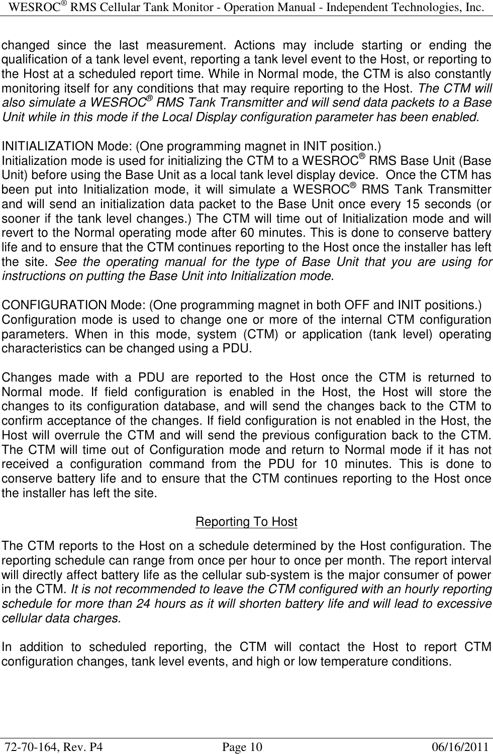 WESROC&reg; RMS Cellular Tank Monitor - Operation Manual - Independent Technologies, Inc.  72-70-164, Rev. P4                                      Page 10                                                      06/16/2011  changed  since  the  last  measurement.  Actions  may  include  starting  or  ending  the qualification of a tank level event, reporting a tank level event to the Host, or reporting to the Host at a scheduled report time. While in Normal mode, the CTM is also constantly monitoring itself for any conditions that may require reporting to the Host. The CTM will also simulate a WESROC&reg; RMS Tank Transmitter and will send data packets to a Base Unit while in this mode if the Local Display configuration parameter has been enabled.  INITIALIZATION Mode: (One programming magnet in INIT position.) Initialization mode is used for initializing the CTM to a WESROC&reg; RMS Base Unit (Base Unit) before using the Base Unit as a local tank level display device.  Once the CTM has been  put  into Initialization mode,  it  will simulate a WESROC&reg; RMS Tank Transmitter and will send an initialization data packet to the Base Unit once every 15 seconds (or sooner if the tank level changes.) The CTM will time out of Initialization mode and will revert to the Normal operating mode after 60 minutes. This is done to conserve battery life and to ensure that the CTM continues reporting to the Host once the installer has left the  site.  See  the  operating  manual  for  the  type  of  Base  Unit  that  you  are  using  for instructions on putting the Base Unit into Initialization mode.  CONFIGURATION Mode: (One programming magnet in both OFF and INIT positions.) Configuration mode is used to change one or more of the internal CTM configuration parameters.  When  in  this  mode,  system  (CTM)  or  application  (tank  level)  operating characteristics can be changed using a PDU.  Changes  made  with  a  PDU  are  reported  to  the  Host  once  the  CTM  is  returned  to Normal  mode.  If  field  configuration  is  enabled  in  the  Host,  the  Host  will  store  the changes to its configuration database, and will send the changes back to the CTM to confirm acceptance of the changes. If field configuration is not enabled in the Host, the Host will overrule the CTM and will send the previous configuration back to the CTM. The CTM will time out of Configuration mode and return to Normal mode if it has not received  a  configuration  command  from  the  PDU  for  10  minutes.  This  is  done  to conserve battery life and to ensure that the CTM continues reporting to the Host once the installer has left the site.  Reporting To Host  The CTM reports to the Host on a schedule determined by the Host configuration. The reporting schedule can range from once per hour to once per month. The report interval will directly affect battery life as the cellular sub-system is the major consumer of power in the CTM. It is not recommended to leave the CTM configured with an hourly reporting schedule for more than 24 hours as it will shorten battery life and will lead to excessive cellular data charges.  In  addition  to  scheduled  reporting,  the  CTM  will  contact  the  Host  to  report  CTM configuration changes, tank level events, and high or low temperature conditions.   
