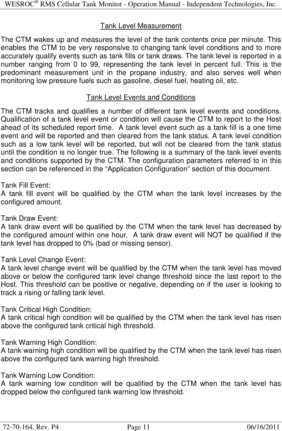 WESROC&reg; RMS Cellular Tank Monitor - Operation Manual - Independent Technologies, Inc.  72-70-164, Rev. P4                                      Page 11                                                      06/16/2011  Tank Level Measurement  The CTM wakes up and measures the level of the tank contents once per minute. This enables the CTM to be very responsive to changing tank level conditions and to more accurately qualify events such as tank fills or tank draws. The tank level is reported in a number  ranging  from  0  to  99,  representing  the  tank  level  in  percent  full.  This  is  the predominant  measurement  unit  in  the  propane  industry,  and  also  serves  well  when monitoring low pressure fuels such as gasoline, diesel fuel, heating oil, etc.  Tank Level Events and Conditions  The CTM tracks and qualifies a number of different tank level events and conditions. Qualification of a tank level event or condition will cause the CTM to report to the Host ahead of its scheduled report time.  A tank level event such as a tank fill is a one time event and will be reported and then cleared from the tank status. A tank level condition such as a low tank level will be reported, but will not be cleared from the tank status until the condition is no longer true. The following is a summary of the tank level events and conditions supported by the CTM. The configuration parameters referred to in this section can be referenced in the &ldquo;Application Configuration&rdquo; section of this document.  Tank Fill Event: A  tank  fill  event  will  be  qualified  by  the  CTM  when  the  tank  level  increases  by  the configured amount.  Tank Draw Event: A tank draw event will be qualified by the CTM when the tank level has decreased by the configured amount within one hour.  A tank draw event will NOT be qualified if the tank level has dropped to 0% (bad or missing sensor).  Tank Level Change Event: A tank level change event will be qualified by the CTM when the tank level has moved above or below the configured tank level change threshold since the last report to the Host. This threshold can be positive or negative, depending on if the user is looking to track a rising or falling tank level.  Tank Critical High Condition: A tank critical high condition will be qualified by the CTM when the tank level has risen above the configured tank critical high threshold.  Tank Warning High Condition: A tank warning high condition will be qualified by the CTM when the tank level has risen above the configured tank warning high threshold.  Tank Warning Low Condition: A  tank  warning  low  condition  will  be  qualified  by  the  CTM  when  the  tank  level  has dropped below the configured tank warning low threshold.  