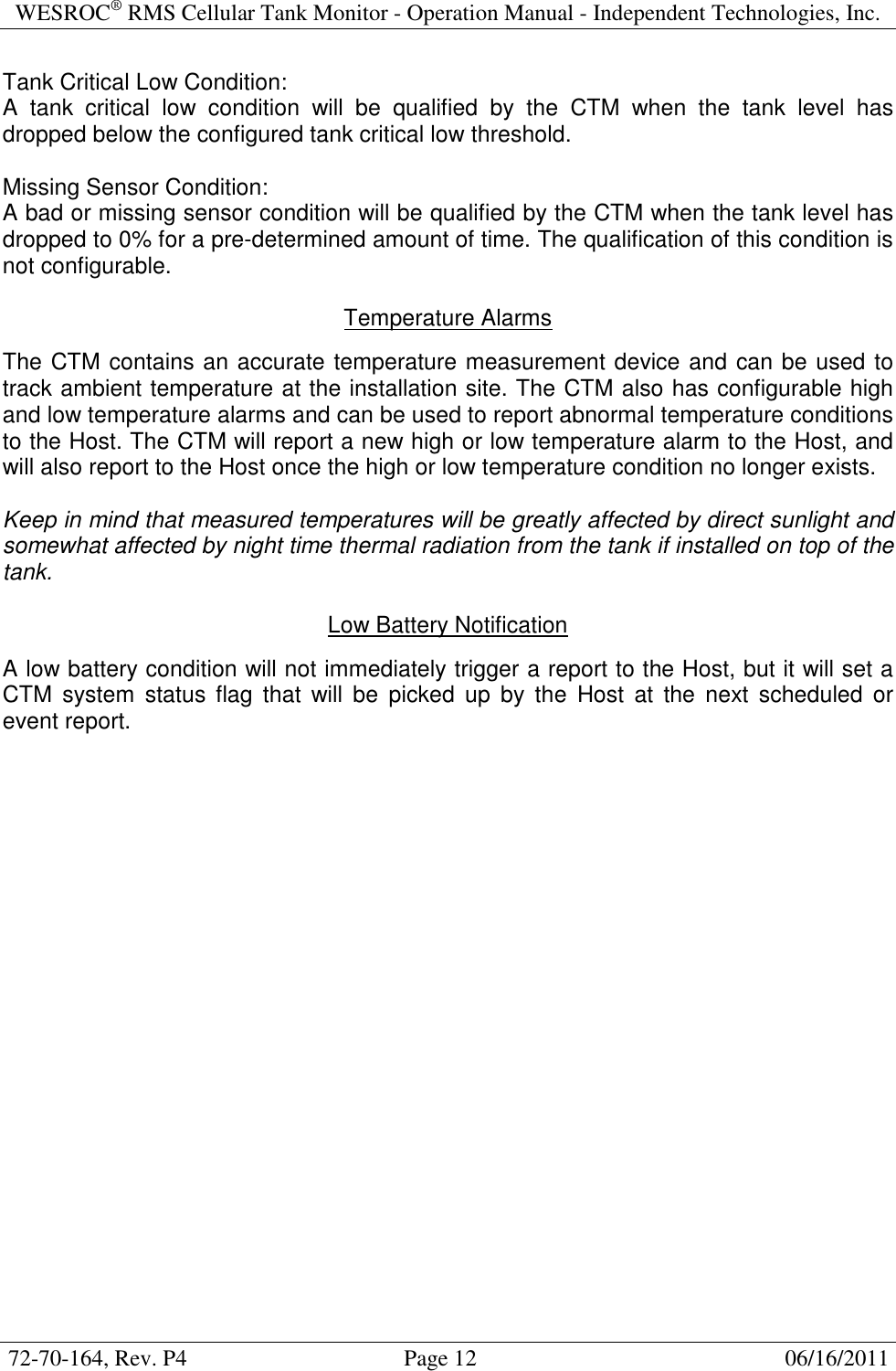 WESROC&reg; RMS Cellular Tank Monitor - Operation Manual - Independent Technologies, Inc.  72-70-164, Rev. P4                                      Page 12                                                      06/16/2011  Tank Critical Low Condition: A  tank  critical  low  condition  will  be  qualified  by  the  CTM  when  the  tank  level  has dropped below the configured tank critical low threshold.  Missing Sensor Condition: A bad or missing sensor condition will be qualified by the CTM when the tank level has dropped to 0% for a pre-determined amount of time. The qualification of this condition is not configurable.  Temperature Alarms  The CTM contains an accurate temperature measurement device and can be used to track ambient temperature at the installation site. The CTM also has configurable high and low temperature alarms and can be used to report abnormal temperature conditions to the Host. The CTM will report a new high or low temperature alarm to the Host, and will also report to the Host once the high or low temperature condition no longer exists.  Keep in mind that measured temperatures will be greatly affected by direct sunlight and somewhat affected by night time thermal radiation from the tank if installed on top of the tank.  Low Battery Notification  A low battery condition will not immediately trigger a report to the Host, but it will set a CTM  system  status  flag  that  will  be  picked  up  by  the  Host  at  the  next  scheduled  or event report.   