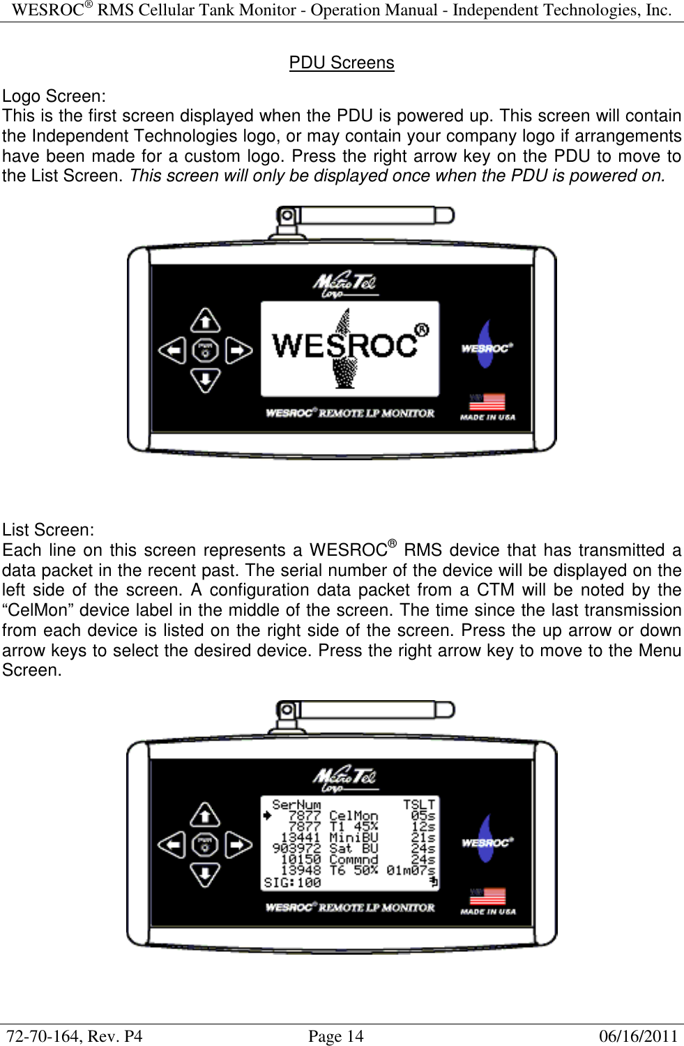 WESROC&reg; RMS Cellular Tank Monitor - Operation Manual - Independent Technologies, Inc.  72-70-164, Rev. P4                                      Page 14                                                      06/16/2011  PDU Screens  Logo Screen: This is the first screen displayed when the PDU is powered up. This screen will contain the Independent Technologies logo, or may contain your company logo if arrangements have been made for a custom logo. Press the right arrow key on the PDU to move to the List Screen. This screen will only be displayed once when the PDU is powered on.      List Screen: Each line on this screen represents a WESROC&reg; RMS device that has transmitted a data packet in the recent past. The serial number of the device will be displayed on the left  side of the  screen.  A  configuration  data packet from a  CTM  will  be noted  by the &ldquo;CelMon&rdquo; device label in the middle of the screen. The time since the last transmission from each device is listed on the right side of the screen. Press the up arrow or down arrow keys to select the desired device. Press the right arrow key to move to the Menu Screen.     
