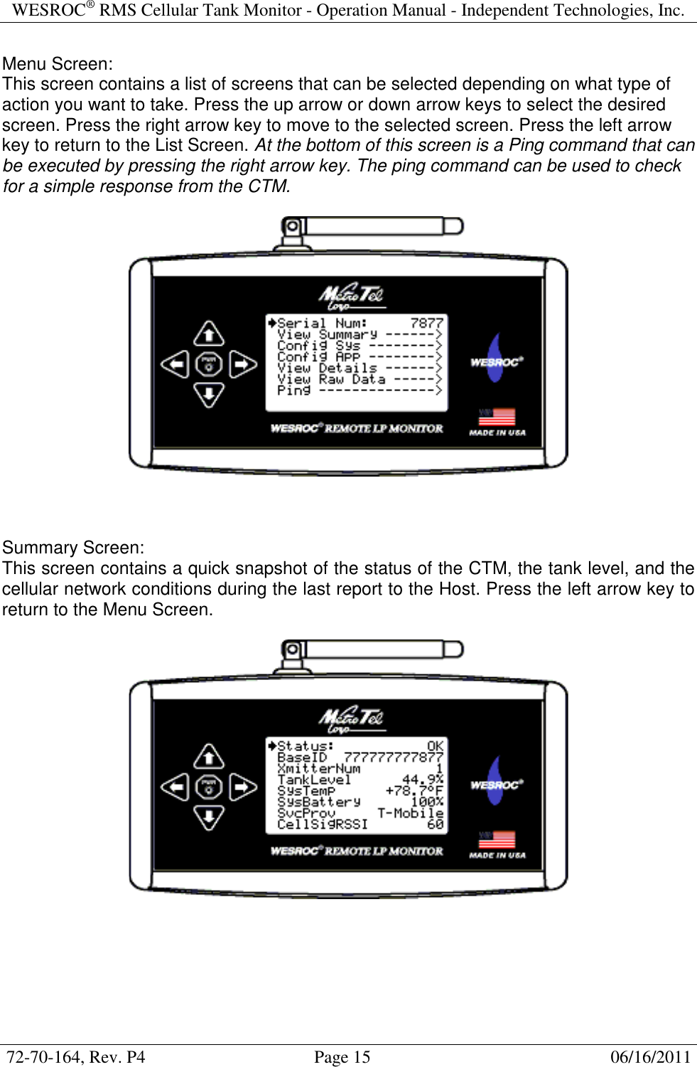 WESROC&reg; RMS Cellular Tank Monitor - Operation Manual - Independent Technologies, Inc.  72-70-164, Rev. P4                                      Page 15                                                      06/16/2011  Menu Screen: This screen contains a list of screens that can be selected depending on what type of action you want to take. Press the up arrow or down arrow keys to select the desired screen. Press the right arrow key to move to the selected screen. Press the left arrow key to return to the List Screen. At the bottom of this screen is a Ping command that can be executed by pressing the right arrow key. The ping command can be used to check for a simple response from the CTM.      Summary Screen: This screen contains a quick snapshot of the status of the CTM, the tank level, and the cellular network conditions during the last report to the Host. Press the left arrow key to return to the Menu Screen.     