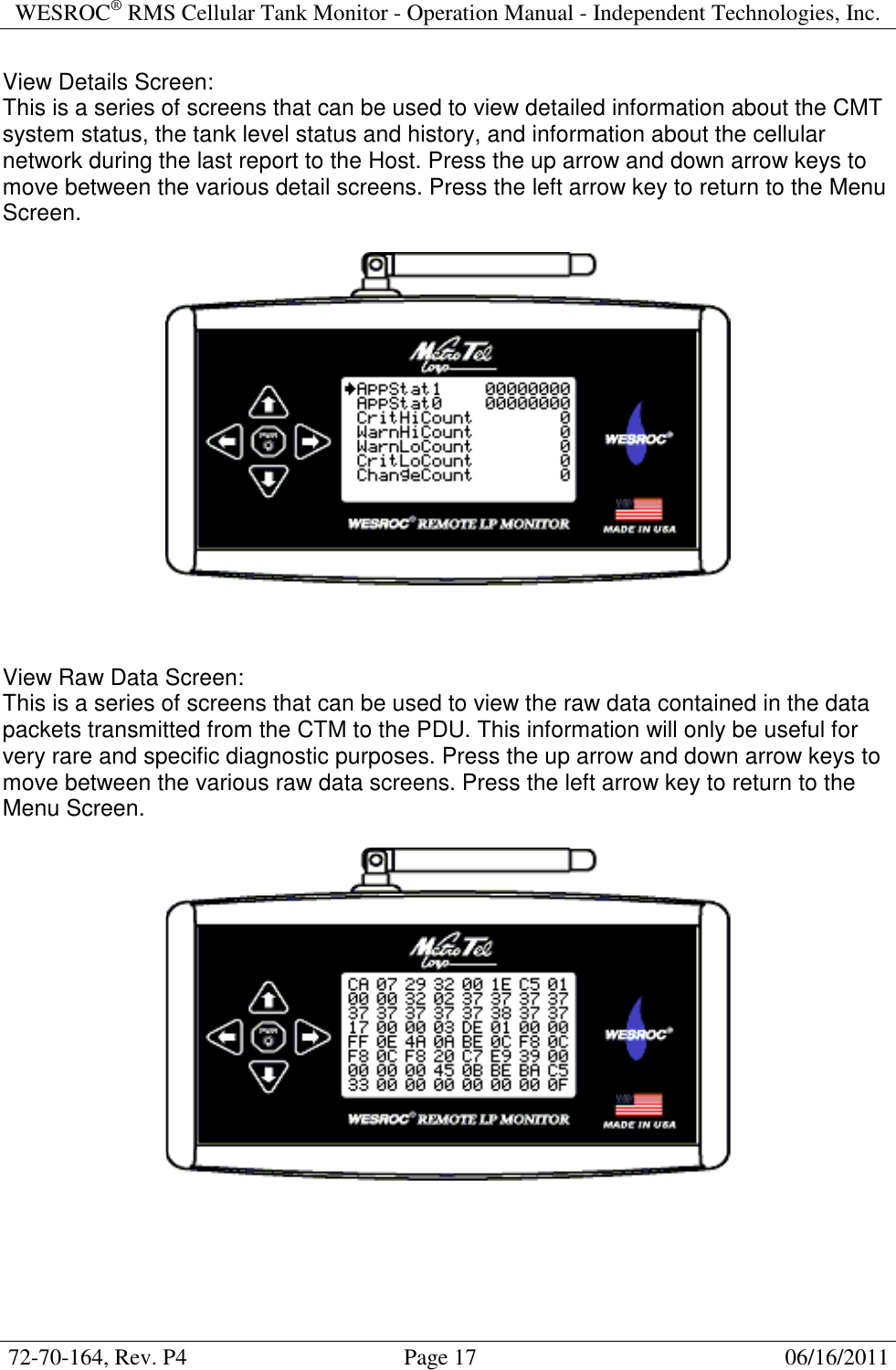 WESROC&reg; RMS Cellular Tank Monitor - Operation Manual - Independent Technologies, Inc.  72-70-164, Rev. P4                                      Page 17                                                      06/16/2011  View Details Screen: This is a series of screens that can be used to view detailed information about the CMT system status, the tank level status and history, and information about the cellular network during the last report to the Host. Press the up arrow and down arrow keys to move between the various detail screens. Press the left arrow key to return to the Menu Screen.      View Raw Data Screen: This is a series of screens that can be used to view the raw data contained in the data packets transmitted from the CTM to the PDU. This information will only be useful for very rare and specific diagnostic purposes. Press the up arrow and down arrow keys to move between the various raw data screens. Press the left arrow key to return to the Menu Screen.      