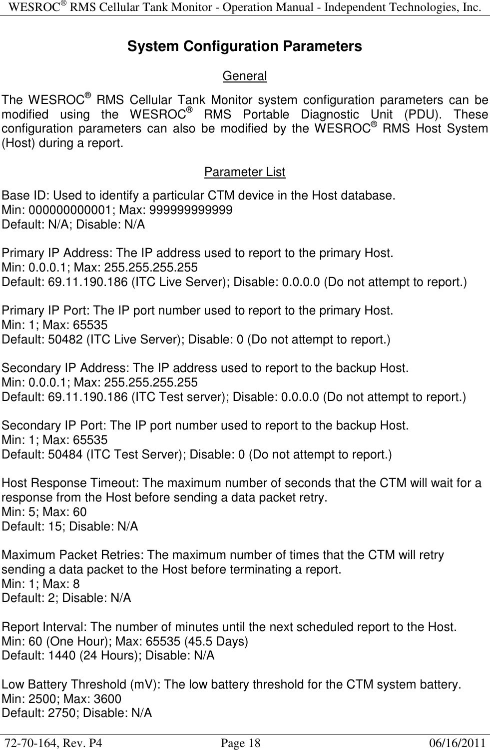 WESROC&reg; RMS Cellular Tank Monitor - Operation Manual - Independent Technologies, Inc.  72-70-164, Rev. P4                                      Page 18                                                      06/16/2011  System Configuration Parameters  General  The WESROC&reg;  RMS  Cellular  Tank  Monitor  system  configuration parameters  can  be modified  using  the  WESROC&reg;  RMS  Portable  Diagnostic  Unit  (PDU).  These configuration  parameters  can  also  be  modified  by  the WESROC&reg;  RMS  Host  System (Host) during a report.  Parameter List  Base ID: Used to identify a particular CTM device in the Host database. Min: 000000000001; Max: 999999999999 Default: N/A; Disable: N/A  Primary IP Address: The IP address used to report to the primary Host. Min: 0.0.0.1; Max: 255.255.255.255 Default: 69.11.190.186 (ITC Live Server); Disable: 0.0.0.0 (Do not attempt to report.)  Primary IP Port: The IP port number used to report to the primary Host. Min: 1; Max: 65535 Default: 50482 (ITC Live Server); Disable: 0 (Do not attempt to report.)  Secondary IP Address: The IP address used to report to the backup Host. Min: 0.0.0.1; Max: 255.255.255.255 Default: 69.11.190.186 (ITC Test server); Disable: 0.0.0.0 (Do not attempt to report.)  Secondary IP Port: The IP port number used to report to the backup Host. Min: 1; Max: 65535 Default: 50484 (ITC Test Server); Disable: 0 (Do not attempt to report.)  Host Response Timeout: The maximum number of seconds that the CTM will wait for a response from the Host before sending a data packet retry. Min: 5; Max: 60 Default: 15; Disable: N/A  Maximum Packet Retries: The maximum number of times that the CTM will retry sending a data packet to the Host before terminating a report. Min: 1; Max: 8 Default: 2; Disable: N/A  Report Interval: The number of minutes until the next scheduled report to the Host. Min: 60 (One Hour); Max: 65535 (45.5 Days) Default: 1440 (24 Hours); Disable: N/A  Low Battery Threshold (mV): The low battery threshold for the CTM system battery. Min: 2500; Max: 3600 Default: 2750; Disable: N/A 