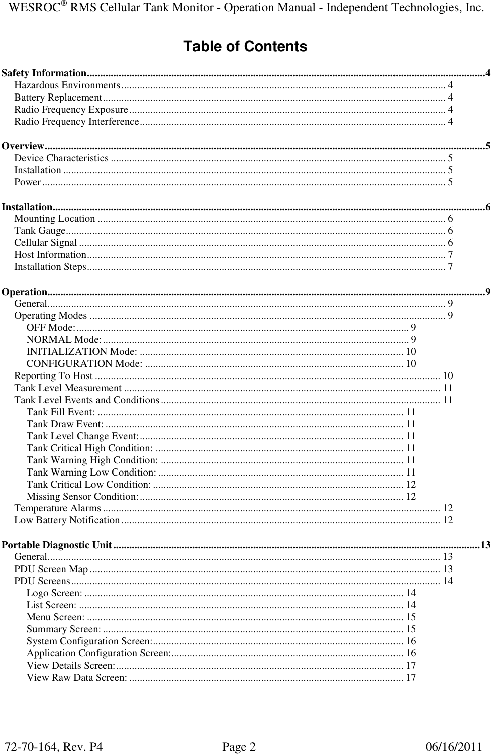 WESROC&reg; RMS Cellular Tank Monitor - Operation Manual - Independent Technologies, Inc.  72-70-164, Rev. P4                                      Page 2                                                      06/16/2011  Table of Contents Safety Information.......................................................................................................................................................4 Hazardous Environments........................................................................................................................... 4 Battery Replacement.................................................................................................................................. 4 Radio Frequency Exposure........................................................................................................................ 4 Radio Frequency Interference.................................................................................................................... 4 Overview.......................................................................................................................................................................5 Device Characteristics ............................................................................................................................... 5 Installation ................................................................................................................................................. 5 Power......................................................................................................................................................... 5 Installation....................................................................................................................................................................6 Mounting Location .................................................................................................................................... 6 Tank Gauge................................................................................................................................................ 6 Cellular Signal ........................................................................................................................................... 6 Host Information........................................................................................................................................ 7 Installation Steps........................................................................................................................................ 7 Operation......................................................................................................................................................................9 General....................................................................................................................................................... 9 Operating Modes ....................................................................................................................................... 9 OFF Mode:.............................................................................................................................. 9 NORMAL Mode:.................................................................................................................... 9 INITIALIZATION Mode: .................................................................................................... 10 CONFIGURATION Mode: .................................................................................................. 10 Reporting To Host ................................................................................................................................... 10 Tank Level Measurement ........................................................................................................................ 11 Tank Level Events and Conditions.......................................................................................................... 11 Tank Fill Event: .................................................................................................................... 11 Tank Draw Event:................................................................................................................. 11 Tank Level Change Event:.................................................................................................... 11 Tank Critical High Condition: .............................................................................................. 11 Tank Warning High Condition: ............................................................................................ 11 Tank Warning Low Condition: ............................................................................................. 11 Tank Critical Low Condition: ............................................................................................... 12 Missing Sensor Condition:.................................................................................................... 12 Temperature Alarms................................................................................................................................ 12 Low Battery Notification......................................................................................................................... 12 Portable Diagnostic Unit...........................................................................................................................................13 General..................................................................................................................................................... 13 PDU Screen Map..................................................................................................................................... 13 PDU Screens............................................................................................................................................ 14 Logo Screen: ......................................................................................................................... 14 List Screen: ........................................................................................................................... 14 Menu Screen: ........................................................................................................................ 15 Summary Screen:.................................................................................................................. 15 System Configuration Screen:............................................................................................... 16 Application Configuration Screen:........................................................................................ 16 View Details Screen:............................................................................................................. 17 View Raw Data Screen: ........................................................................................................ 17 