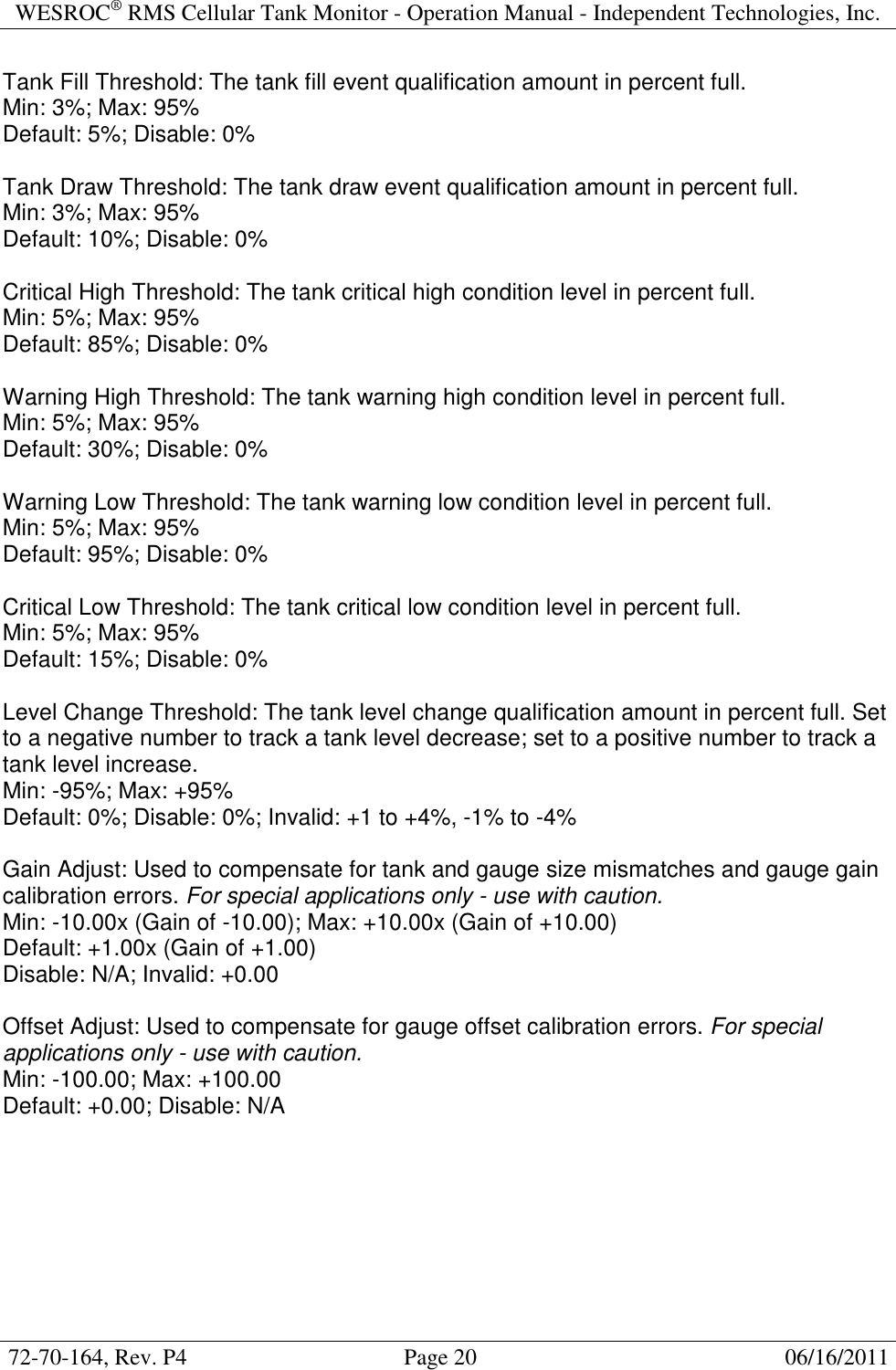 WESROC&reg; RMS Cellular Tank Monitor - Operation Manual - Independent Technologies, Inc.  72-70-164, Rev. P4                                      Page 20                                                      06/16/2011  Tank Fill Threshold: The tank fill event qualification amount in percent full. Min: 3%; Max: 95% Default: 5%; Disable: 0%  Tank Draw Threshold: The tank draw event qualification amount in percent full. Min: 3%; Max: 95% Default: 10%; Disable: 0%  Critical High Threshold: The tank critical high condition level in percent full. Min: 5%; Max: 95% Default: 85%; Disable: 0%  Warning High Threshold: The tank warning high condition level in percent full. Min: 5%; Max: 95% Default: 30%; Disable: 0%  Warning Low Threshold: The tank warning low condition level in percent full. Min: 5%; Max: 95% Default: 95%; Disable: 0%  Critical Low Threshold: The tank critical low condition level in percent full. Min: 5%; Max: 95% Default: 15%; Disable: 0%  Level Change Threshold: The tank level change qualification amount in percent full. Set to a negative number to track a tank level decrease; set to a positive number to track a tank level increase. Min: -95%; Max: +95% Default: 0%; Disable: 0%; Invalid: +1 to +4%, -1% to -4%  Gain Adjust: Used to compensate for tank and gauge size mismatches and gauge gain calibration errors. For special applications only - use with caution. Min: -10.00x (Gain of -10.00); Max: +10.00x (Gain of +10.00) Default: +1.00x (Gain of +1.00) Disable: N/A; Invalid: +0.00  Offset Adjust: Used to compensate for gauge offset calibration errors. For special applications only - use with caution. Min: -100.00; Max: +100.00 Default: +0.00; Disable: N/A  