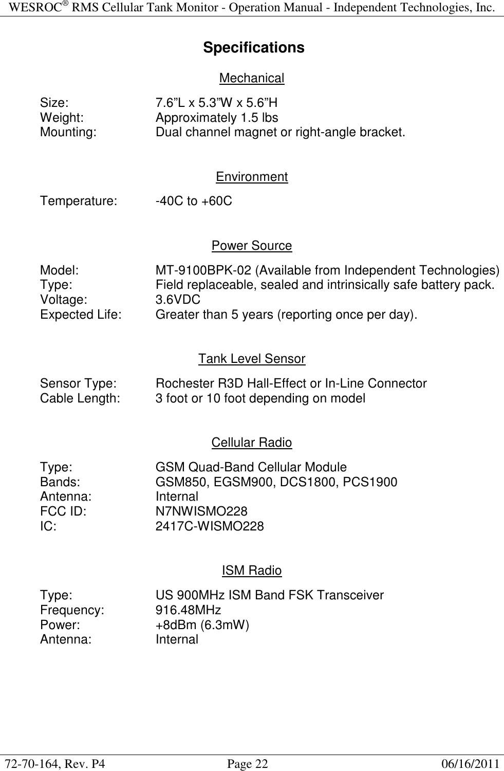 WESROC&reg; RMS Cellular Tank Monitor - Operation Manual - Independent Technologies, Inc.  72-70-164, Rev. P4                                      Page 22                                                      06/16/2011   Specifications  Mechanical    Size:      7.6&rdquo;L x 5.3&rdquo;W x 5.6&rdquo;H   Weight:    Approximately 1.5 lbs   Mounting:    Dual channel magnet or right-angle bracket.   Environment    Temperature:  -40C to +60C   Power Source    Model:    MT-9100BPK-02 (Available from Independent Technologies)   Type:      Field replaceable, sealed and intrinsically safe battery pack.   Voltage:    3.6VDC   Expected Life:  Greater than 5 years (reporting once per day).   Tank Level Sensor    Sensor Type:   Rochester R3D Hall-Effect or In-Line Connector   Cable Length:  3 foot or 10 foot depending on model   Cellular Radio  Type:      GSM Quad-Band Cellular Module Bands:    GSM850, EGSM900, DCS1800, PCS1900   Antenna:    Internal FCC ID:    N7NWISMO228   IC:      2417C-WISMO228   ISM Radio    Type:      US 900MHz ISM Band FSK Transceiver   Frequency:    916.48MHz   Power:    +8dBm (6.3mW)   Antenna:    Internal   