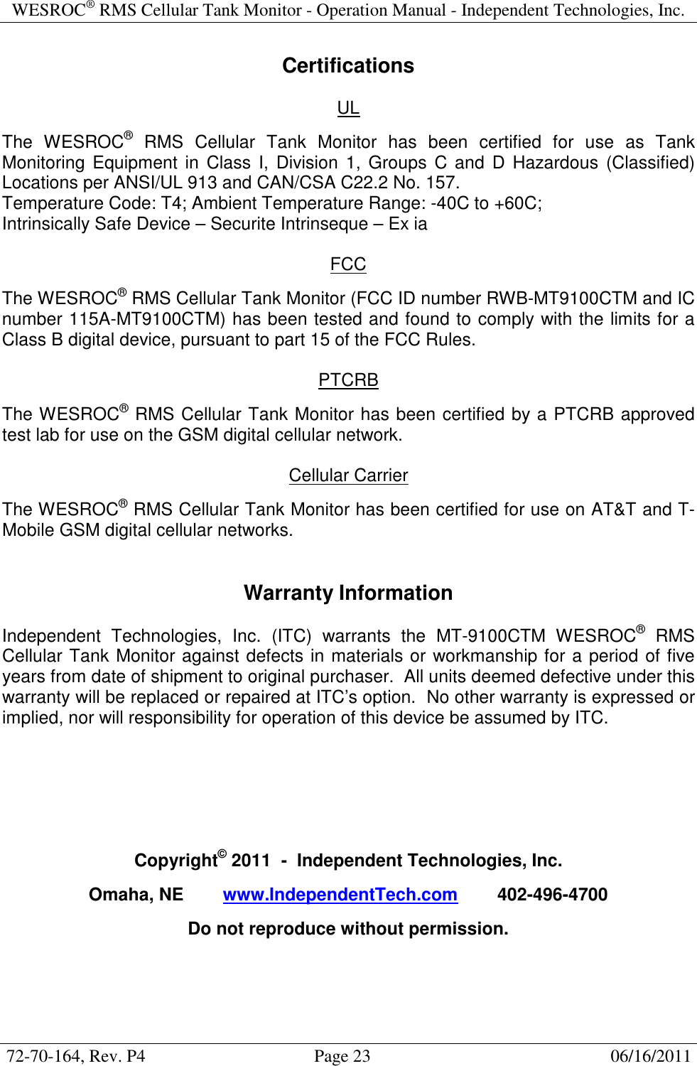WESROC&reg; RMS Cellular Tank Monitor - Operation Manual - Independent Technologies, Inc.  72-70-164, Rev. P4                                      Page 23                                                      06/16/2011  Certifications  UL  The  WESROC&reg;  RMS  Cellular  Tank  Monitor  has  been  certified  for  use  as  Tank Monitoring  Equipment in  Class  I,  Division  1,  Groups  C and  D  Hazardous (Classified) Locations per ANSI/UL 913 and CAN/CSA C22.2 No. 157. Temperature Code: T4; Ambient Temperature Range: -40C to +60C; Intrinsically Safe Device &ndash; Securite Intrinseque &ndash; Ex ia  FCC  The WESROC&reg; RMS Cellular Tank Monitor (FCC ID number RWB-MT9100CTM and IC number 115A-MT9100CTM) has been tested and found to comply with the limits for a Class B digital device, pursuant to part 15 of the FCC Rules.  PTCRB  The WESROC&reg; RMS Cellular Tank Monitor has been certified by a PTCRB approved test lab for use on the GSM digital cellular network.  Cellular Carrier  The WESROC&reg; RMS Cellular Tank Monitor has been certified for use on AT&amp;T and T-Mobile GSM digital cellular networks.   Warranty Information  Independent  Technologies,  Inc.  (ITC)  warrants  the  MT-9100CTM  WESROC&reg;  RMS Cellular Tank Monitor against defects in materials or workmanship for a period of five years from date of shipment to original purchaser.  All units deemed defective under this warranty will be replaced or repaired at ITC&rsquo;s option.  No other warranty is expressed or implied, nor will responsibility for operation of this device be assumed by ITC.       Copyright&copy; 2011  -  Independent Technologies, Inc.  Omaha, NE        www.IndependentTech.com        402-496-4700  Do not reproduce without permission.  
