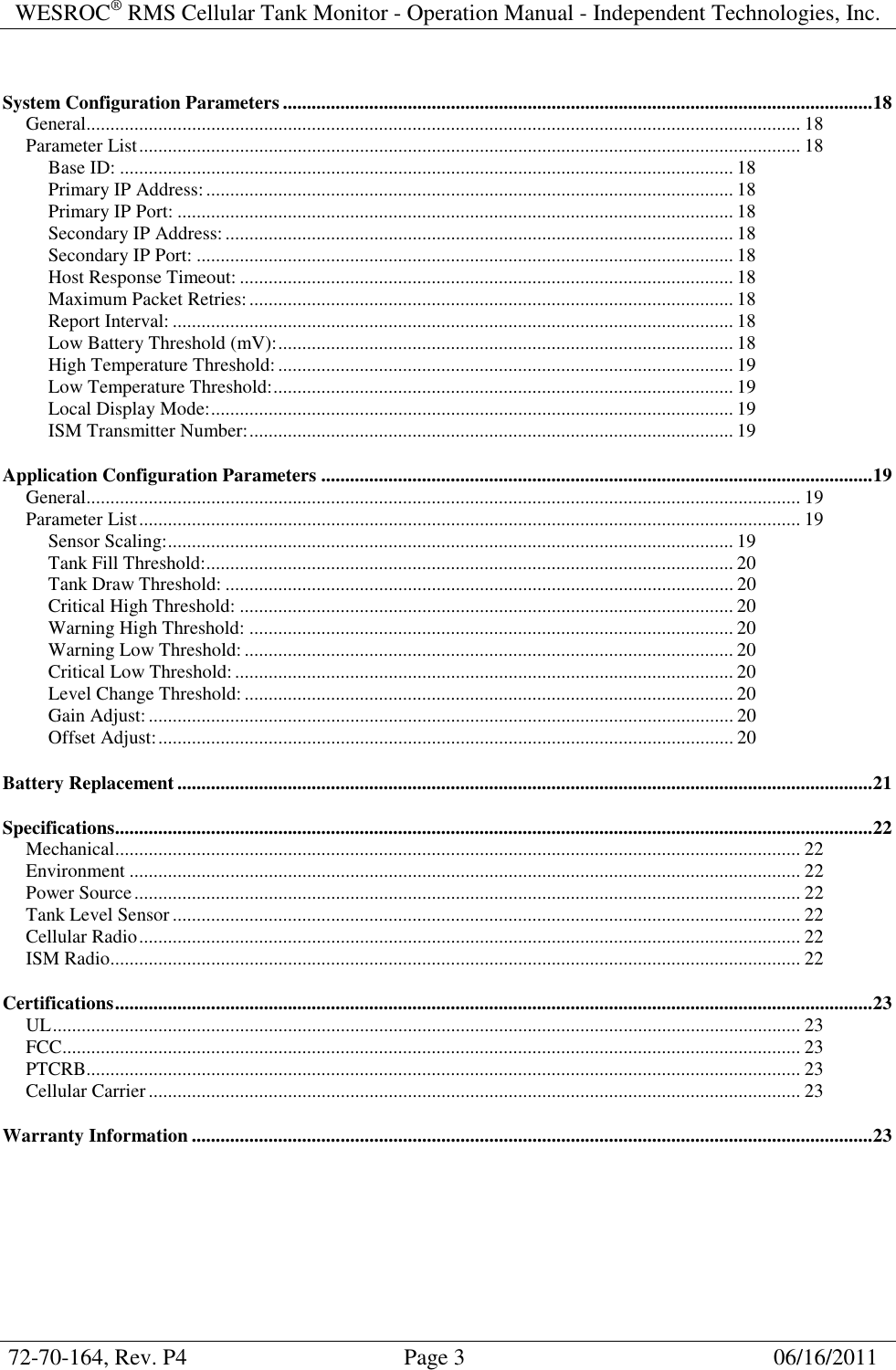 WESROC&reg; RMS Cellular Tank Monitor - Operation Manual - Independent Technologies, Inc.  72-70-164, Rev. P4                                      Page 3                                                      06/16/2011  System Configuration Parameters ...........................................................................................................................18 General..................................................................................................................................................... 18 Parameter List.......................................................................................................................................... 18 Base ID: ................................................................................................................................ 18 Primary IP Address:.............................................................................................................. 18 Primary IP Port: .................................................................................................................... 18 Secondary IP Address:.......................................................................................................... 18 Secondary IP Port: ................................................................................................................ 18 Host Response Timeout: ....................................................................................................... 18 Maximum Packet Retries:..................................................................................................... 18 Report Interval: ..................................................................................................................... 18 Low Battery Threshold (mV):............................................................................................... 18 High Temperature Threshold:............................................................................................... 19 Low Temperature Threshold:................................................................................................ 19 Local Display Mode:............................................................................................................. 19 ISM Transmitter Number:..................................................................................................... 19 Application Configuration Parameters ...................................................................................................................19 General..................................................................................................................................................... 19 Parameter List.......................................................................................................................................... 19 Sensor Scaling:...................................................................................................................... 19 Tank Fill Threshold:.............................................................................................................. 20 Tank Draw Threshold: .......................................................................................................... 20 Critical High Threshold: ....................................................................................................... 20 Warning High Threshold: ..................................................................................................... 20 Warning Low Threshold: ...................................................................................................... 20 Critical Low Threshold:........................................................................................................ 20 Level Change Threshold: ...................................................................................................... 20 Gain Adjust:.......................................................................................................................... 20 Offset Adjust:........................................................................................................................ 20 Battery Replacement .................................................................................................................................................21 Specifications..............................................................................................................................................................22 Mechanical............................................................................................................................................... 22 Environment ............................................................................................................................................ 22 Power Source........................................................................................................................................... 22 Tank Level Sensor ................................................................................................................................... 22 Cellular Radio.......................................................................................................................................... 22 ISM Radio................................................................................................................................................ 22 Certifications..............................................................................................................................................................23 UL............................................................................................................................................................ 23 FCC.......................................................................................................................................................... 23 PTCRB..................................................................................................................................................... 23 Cellular Carrier........................................................................................................................................ 23 Warranty Information ..............................................................................................................................................23 