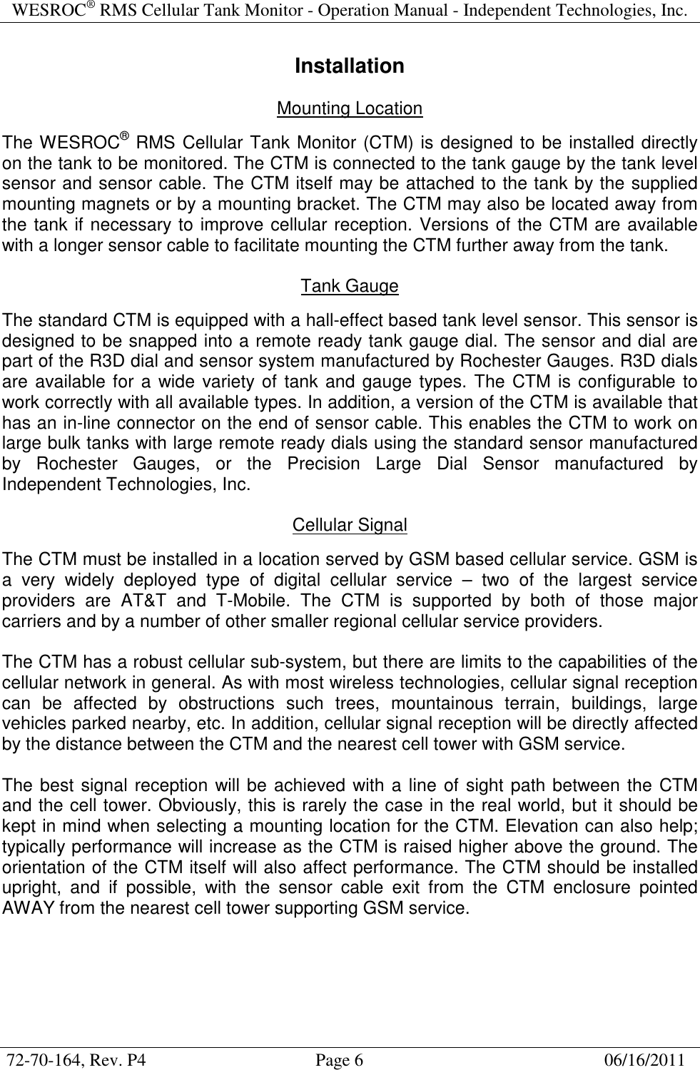 WESROC&reg; RMS Cellular Tank Monitor - Operation Manual - Independent Technologies, Inc.  72-70-164, Rev. P4                                      Page 6                                                      06/16/2011  Installation  Mounting Location  The WESROC&reg; RMS Cellular Tank Monitor (CTM) is designed to be installed directly on the tank to be monitored. The CTM is connected to the tank gauge by the tank level sensor and sensor cable. The CTM itself may be attached to the tank by the supplied mounting magnets or by a mounting bracket. The CTM may also be located away from the tank if necessary to improve cellular reception. Versions of the CTM are available with a longer sensor cable to facilitate mounting the CTM further away from the tank.  Tank Gauge  The standard CTM is equipped with a hall-effect based tank level sensor. This sensor is designed to be snapped into a remote ready tank gauge dial. The sensor and dial are part of the R3D dial and sensor system manufactured by Rochester Gauges. R3D dials are available for a wide variety of tank and gauge types. The CTM is configurable to work correctly with all available types. In addition, a version of the CTM is available that has an in-line connector on the end of sensor cable. This enables the CTM to work on large bulk tanks with large remote ready dials using the standard sensor manufactured by  Rochester  Gauges,  or  the  Precision  Large  Dial  Sensor  manufactured  by Independent Technologies, Inc.  Cellular Signal  The CTM must be installed in a location served by GSM based cellular service. GSM is a  very  widely  deployed  type  of  digital  cellular  service  &ndash;  two  of  the  largest  service providers  are  AT&amp;T  and  T-Mobile.  The  CTM  is  supported  by  both  of  those  major carriers and by a number of other smaller regional cellular service providers.  The CTM has a robust cellular sub-system, but there are limits to the capabilities of the cellular network in general. As with most wireless technologies, cellular signal reception can  be  affected  by  obstructions  such  trees,  mountainous  terrain,  buildings,  large vehicles parked nearby, etc. In addition, cellular signal reception will be directly affected by the distance between the CTM and the nearest cell tower with GSM service.  The best signal reception will be achieved with a line of sight path between the CTM and the cell tower. Obviously, this is rarely the case in the real world, but it should be kept in mind when selecting a mounting location for the CTM. Elevation can also help; typically performance will increase as the CTM is raised higher above the ground. The orientation of the CTM itself will also affect performance. The CTM should be installed upright,  and  if  possible,  with  the  sensor  cable  exit  from  the  CTM  enclosure  pointed AWAY from the nearest cell tower supporting GSM service.  