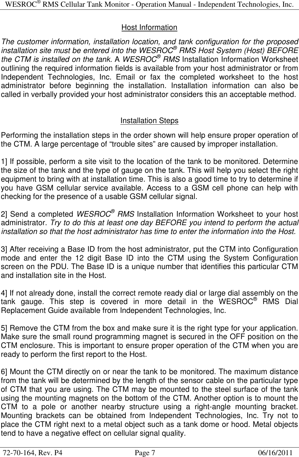WESROC&reg; RMS Cellular Tank Monitor - Operation Manual - Independent Technologies, Inc.  72-70-164, Rev. P4                                      Page 7                                                      06/16/2011  Host Information  The customer information, installation location, and tank configuration for the proposed installation site must be entered into the WESROC&reg; RMS Host System (Host) BEFORE the CTM is installed on the tank. A WESROC&reg; RMS Installation Information Worksheet outlining the required information fields is available from your host administrator or from Independent  Technologies,  Inc.  Email  or  fax  the  completed  worksheet  to  the  host administrator  before  beginning  the  installation.  Installation  information  can  also  be called in verbally provided your host administrator considers this an acceptable method.   Installation Steps  Performing the installation steps in the order shown will help ensure proper operation of the CTM. A large percentage of &ldquo;trouble sites&rdquo; are caused by improper installation.  1] If possible, perform a site visit to the location of the tank to be monitored. Determine the size of the tank and the type of gauge on the tank. This will help you select the right equipment to bring with at installation time. This is also a good time to try to determine if you have GSM cellular service available.  Access to a GSM cell phone  can  help with checking for the presence of a usable GSM cellular signal.  2] Send a completed WESROC&reg; RMS Installation Information Worksheet to your host administrator. Try to do this at least one day BEFORE you intend to perform the actual installation so that the host administrator has time to enter the information into the Host.  3] After receiving a Base ID from the host administrator, put the CTM into Configuration mode  and  enter  the  12  digit  Base  ID  into  the  CTM  using  the  System  Configuration screen on the PDU. The Base ID is a unique number that identifies this particular CTM and installation site in the Host.  4] If not already done, install the correct remote ready dial or large dial assembly on the tank  gauge.  This  step  is  covered  in  more  detail  in  the  WESROC&reg;  RMS  Dial Replacement Guide available from Independent Technologies, Inc.  5] Remove the CTM from the box and make sure it is the right type for your application. Make sure the small round programming magnet is secured in the OFF position on the CTM enclosure. This is important to ensure proper operation of the CTM when you are ready to perform the first report to the Host.  6] Mount the CTM directly on or near the tank to be monitored. The maximum distance from the tank will be determined by the length of the sensor cable on the particular type of CTM that you are using. The CTM may be mounted to the steel surface of the tank using the mounting magnets on the bottom of the CTM. Another option is to mount the CTM  to  a  pole  or  another  nearby  structure  using  a  right-angle  mounting  bracket. Mounting  brackets  can  be  obtained  from  Independent  Technologies,  Inc.  Try  not  to place the CTM right next to a metal object such as a tank dome or hood. Metal objects tend to have a negative effect on cellular signal quality. 
