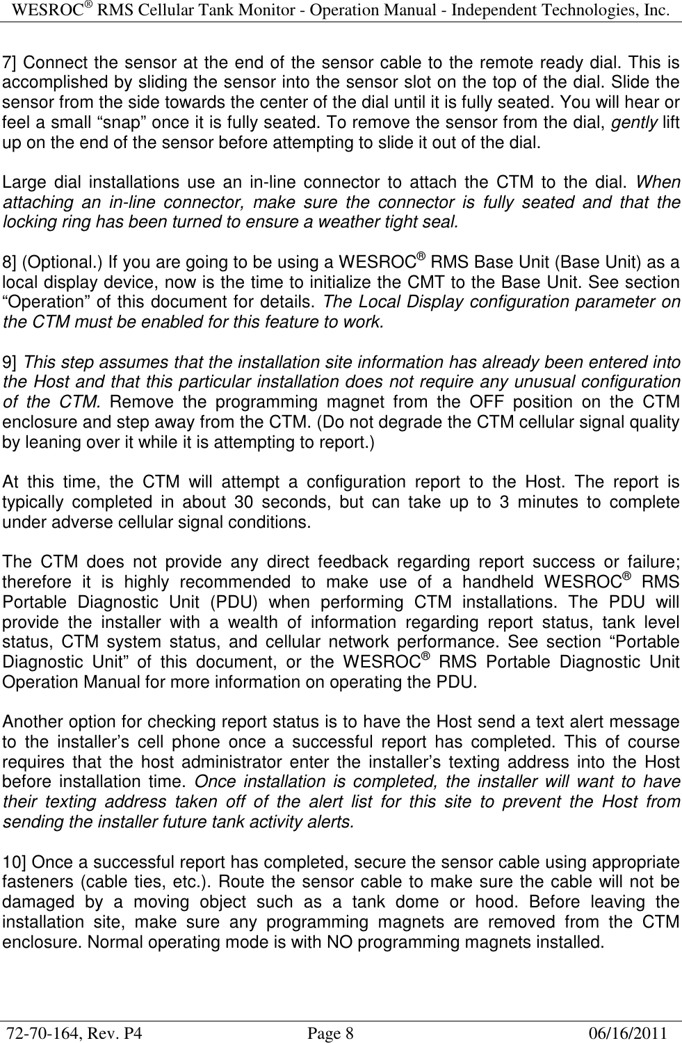 WESROC&reg; RMS Cellular Tank Monitor - Operation Manual - Independent Technologies, Inc.  72-70-164, Rev. P4                                      Page 8                                                      06/16/2011  7] Connect the sensor at the end of the sensor cable to the remote ready dial. This is accomplished by sliding the sensor into the sensor slot on the top of the dial. Slide the sensor from the side towards the center of the dial until it is fully seated. You will hear or feel a small &ldquo;snap&rdquo; once it is fully seated. To remove the sensor from the dial, gently lift up on the end of the sensor before attempting to slide it out of the dial.  Large  dial  installations  use  an  in-line  connector  to  attach  the  CTM  to  the  dial. When attaching  an  in-line  connector,  make  sure  the  connector  is  fully  seated  and  that  the locking ring has been turned to ensure a weather tight seal.  8] (Optional.) If you are going to be using a WESROC&reg; RMS Base Unit (Base Unit) as a local display device, now is the time to initialize the CMT to the Base Unit. See section &ldquo;Operation&rdquo; of this document for details. The Local Display configuration parameter on the CTM must be enabled for this feature to work.  9] This step assumes that the installation site information has already been entered into the Host and that this particular installation does not require any unusual configuration of  the  CTM.  Remove  the  programming  magnet  from  the  OFF  position  on  the  CTM enclosure and step away from the CTM. (Do not degrade the CTM cellular signal quality by leaning over it while it is attempting to report.)  At  this  time,  the  CTM  will  attempt  a  configuration  report  to  the  Host.  The  report  is typically  completed  in  about  30  seconds,  but  can  take  up  to  3  minutes  to  complete under adverse cellular signal conditions.  The  CTM  does  not  provide  any  direct  feedback  regarding  report  success  or  failure; therefore  it  is  highly  recommended  to  make  use  of  a  handheld  WESROC&reg;  RMS Portable  Diagnostic  Unit  (PDU)  when  performing  CTM  installations.  The  PDU  will provide  the  installer  with  a  wealth  of  information  regarding  report  status,  tank  level status,  CTM  system  status,  and  cellular  network  performance.  See  section  &ldquo;Portable Diagnostic  Unit&rdquo;  of  this  document,  or  the  WESROC&reg;  RMS  Portable  Diagnostic  Unit Operation Manual for more information on operating the PDU.  Another option for checking report status is to have the Host send a text alert message to  the  installer&rsquo;s  cell  phone  once  a  successful  report  has  completed.  This  of  course requires  that  the  host administrator  enter  the  installer&rsquo;s  texting  address  into  the  Host before  installation  time.  Once  installation  is  completed,  the installer  will want  to  have their  texting  address  taken  off  of  the  alert  list  for  this  site  to  prevent  the  Host  from sending the installer future tank activity alerts.  10] Once a successful report has completed, secure the sensor cable using appropriate fasteners (cable ties, etc.). Route the sensor cable to make sure the cable will not be damaged  by  a  moving  object  such  as  a  tank  dome  or  hood.  Before  leaving  the installation  site,  make  sure  any  programming  magnets  are  removed  from  the  CTM enclosure. Normal operating mode is with NO programming magnets installed.   