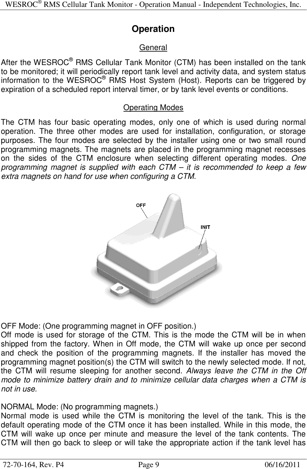 WESROC&reg; RMS Cellular Tank Monitor - Operation Manual - Independent Technologies, Inc.  72-70-164, Rev. P4                                      Page 9                                                      06/16/2011  Operation  General  After the WESROC&reg; RMS Cellular Tank Monitor (CTM) has been installed on the tank to be monitored; it will periodically report tank level and activity data, and system status information  to the WESROC&reg; RMS Host System (Host). Reports can be triggered by expiration of a scheduled report interval timer, or by tank level events or conditions.  Operating Modes  The  CTM  has  four  basic  operating  modes,  only  one  of  which  is  used  during  normal operation.  The  three  other  modes  are  used  for  installation,  configuration,  or  storage purposes. The four modes are selected by the installer using one or two small round programming magnets. The magnets are placed in the programming magnet recesses on  the  sides  of  the  CTM  enclosure  when  selecting  different  operating  modes.  One programming  magnet is supplied  with  each CTM &ndash;  it  is  recommended to keep a few extra magnets on hand for use when configuring a CTM.    OFF Mode: (One programming magnet in OFF position.) Off mode is used for storage of the CTM. This is the mode the CTM will be in  when shipped from the factory. When in Off mode, the CTM will wake up once per second and  check  the  position  of  the  programming  magnets.  If  the  installer  has  moved  the programming magnet position(s) the CTM will switch to the newly selected mode. If not, the  CTM  will  resume  sleeping  for  another  second.  Always  leave  the  CTM  in  the  Off mode to minimize battery drain and to minimize cellular data charges when a CTM is not in use.  NORMAL Mode: (No programming magnets.) Normal  mode  is  used  while  the  CTM  is  monitoring  the  level  of  the  tank.  This  is  the default operating mode of the CTM once it has been installed. While in this mode, the CTM  will  wake up  once  per  minute  and  measure  the  level of  the tank  contents. The CTM will then go back to sleep or will take the appropriate action if the tank level has 