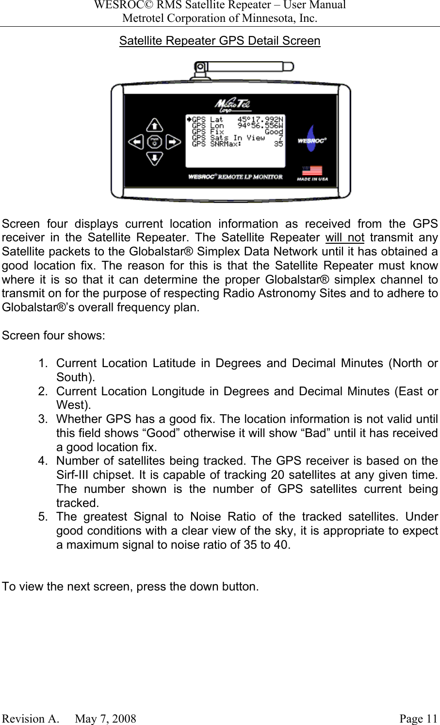 WESROC&copy; RMS Satellite Repeater &ndash; User ManualMetrotel Corporation of Minnesota, Inc.Revision A.     May 7, 2008 Page 11Satellite Repeater GPS Detail ScreenScreen four displays current location information as received from the GPSreceiver in the Satellite Repeater. The Satellite Repeater will not transmit anySatellite packets to the Globalstar&reg; Simplex Data Network until it has obtained agood location fix. The reason for this is that the Satellite Repeater must knowwhere it is so that it can determine the proper Globalstar&reg; simplex channel totransmit on for the purpose of respecting Radio Astronomy Sites and to adhere toGlobalstar&reg;&rsquo;s overall frequency plan.Screen four shows:1.  Current Location Latitude in Degrees and Decimal Minutes (North orSouth).2.  Current Location Longitude in Degrees and Decimal Minutes (East orWest).3.  Whether GPS has a good fix. The location information is not valid untilthis field shows &ldquo;Good&rdquo; otherwise it will show &ldquo;Bad&rdquo; until it has receiveda good location fix.4.  Number of satellites being tracked. The GPS receiver is based on theSirf-III chipset. It is capable of tracking 20 satellites at any given time.The number shown is the number of GPS satellites current beingtracked.5.  The greatest Signal to Noise Ratio of the tracked satellites. Undergood conditions with a clear view of the sky, it is appropriate to expecta maximum signal to noise ratio of 35 to 40.To view the next screen, press the down button.