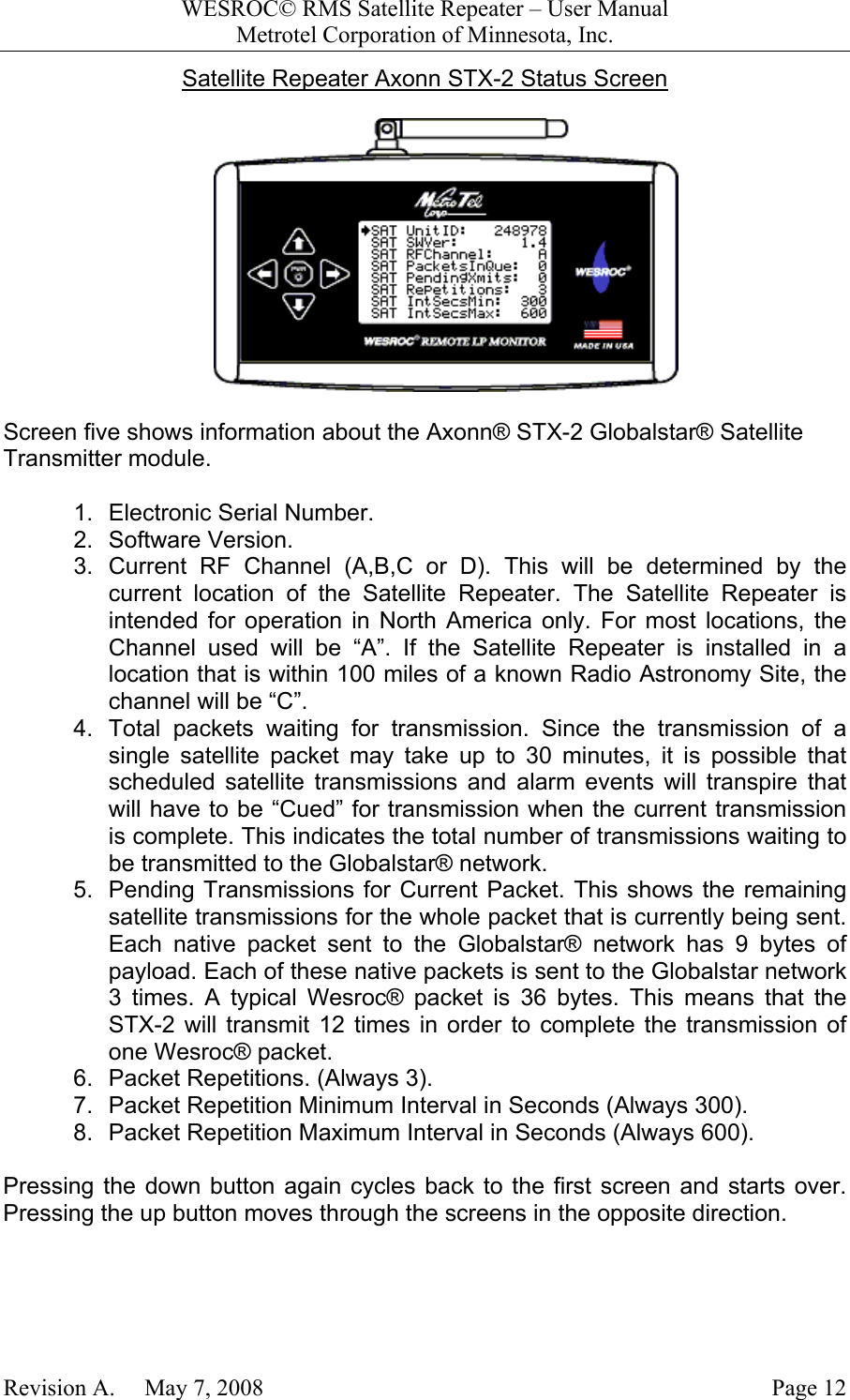 WESROC&copy; RMS Satellite Repeater &ndash; User ManualMetrotel Corporation of Minnesota, Inc.Revision A.     May 7, 2008 Page 12Satellite Repeater Axonn STX-2 Status ScreenScreen five shows information about the Axonn&reg; STX-2 Globalstar&reg; SatelliteTransmitter module.1.  Electronic Serial Number.2. Software Version.3. Current RF Channel (A,B,C or D). This will be determined by thecurrent location of the Satellite Repeater. The Satellite Repeater isintended for operation in North America only. For most locations, theChannel used will be &ldquo;A&rdquo;. If the Satellite Repeater is installed in alocation that is within 100 miles of a known Radio Astronomy Site, thechannel will be &ldquo;C&rdquo;.4.  Total packets waiting for transmission. Since the transmission of asingle satellite packet may take up to 30 minutes, it is possible thatscheduled satellite transmissions and alarm events will transpire thatwill have to be &ldquo;Cued&rdquo; for transmission when the current transmissionis complete. This indicates the total number of transmissions waiting tobe transmitted to the Globalstar&reg; network.5.  Pending Transmissions for Current Packet. This shows the remainingsatellite transmissions for the whole packet that is currently being sent.Each native packet sent to the Globalstar&reg; network has 9 bytes ofpayload. Each of these native packets is sent to the Globalstar network3 times. A typical Wesroc&reg; packet is 36 bytes. This means that theSTX-2 will transmit 12 times in order to complete the transmission ofone Wesroc&reg; packet.6.  Packet Repetitions. (Always 3).7.  Packet Repetition Minimum Interval in Seconds (Always 300).8.  Packet Repetition Maximum Interval in Seconds (Always 600).Pressing the down button again cycles back to the first screen and starts over.Pressing the up button moves through the screens in the opposite direction.
