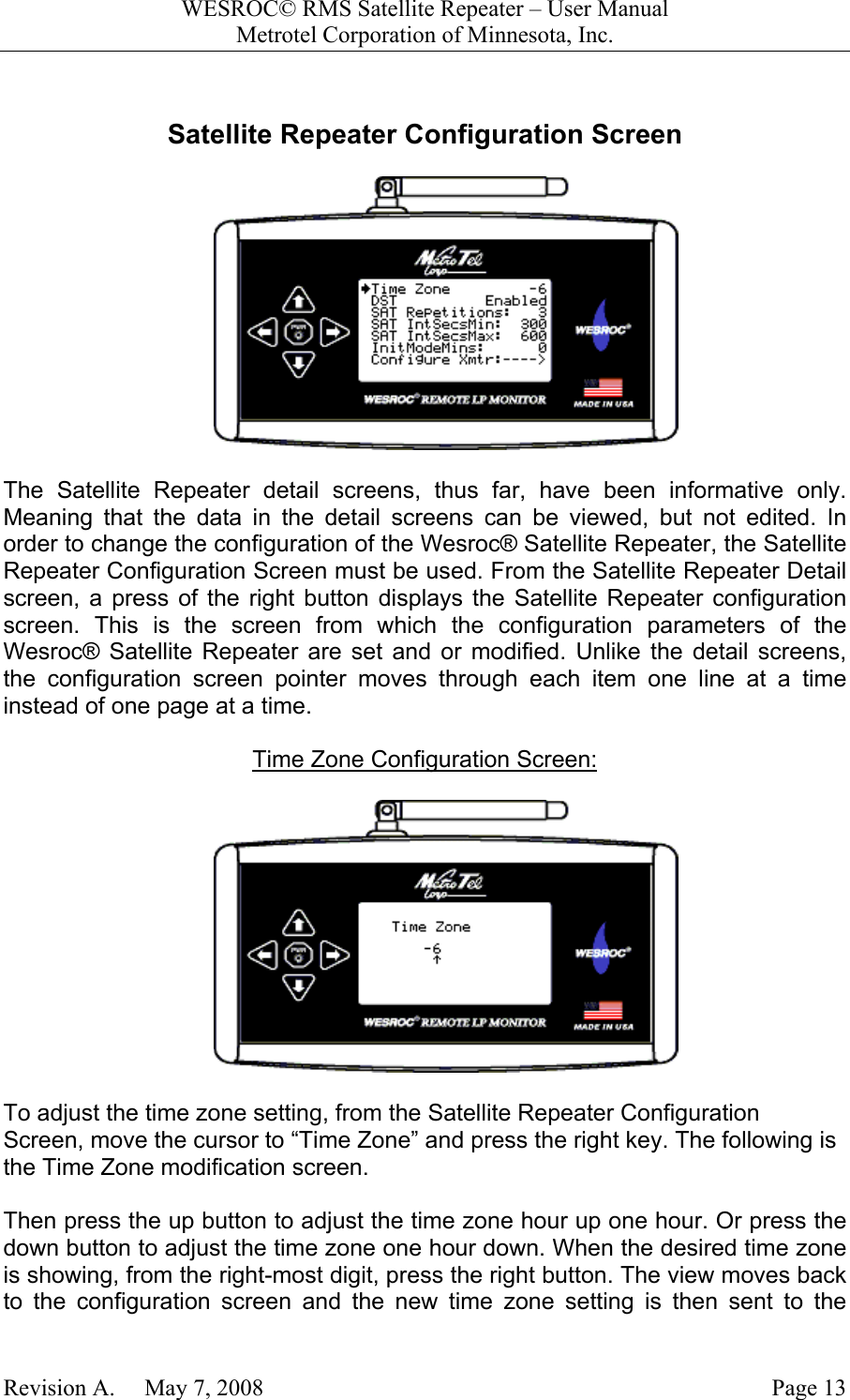 WESROC&copy; RMS Satellite Repeater &ndash; User ManualMetrotel Corporation of Minnesota, Inc.Revision A.     May 7, 2008 Page 13Satellite Repeater Configuration ScreenThe Satellite Repeater detail screens, thus far, have been informative only.Meaning that the data in the detail screens can be viewed, but not edited. Inorder to change the configuration of the Wesroc&reg; Satellite Repeater, the SatelliteRepeater Configuration Screen must be used. From the Satellite Repeater Detailscreen, a press of the right button displays the Satellite Repeater configurationscreen. This is the screen from which the configuration parameters of theWesroc&reg; Satellite Repeater are set and or modified. Unlike the detail screens,the configuration screen pointer moves through each item one line at a timeinstead of one page at a time.Time Zone Configuration Screen:To adjust the time zone setting, from the Satellite Repeater ConfigurationScreen, move the cursor to &ldquo;Time Zone&rdquo; and press the right key. The following isthe Time Zone modification screen.Then press the up button to adjust the time zone hour up one hour. Or press thedown button to adjust the time zone one hour down. When the desired time zoneis showing, from the right-most digit, press the right button. The view moves backto the configuration screen and the new time zone setting is then sent to the