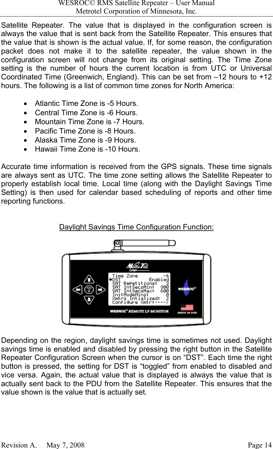 WESROC&copy; RMS Satellite Repeater &ndash; User ManualMetrotel Corporation of Minnesota, Inc.Revision A.     May 7, 2008 Page 14Satellite Repeater. The value that is displayed in the configuration screen isalways the value that is sent back from the Satellite Repeater. This ensures thatthe value that is shown is the actual value. If, for some reason, the configurationpacket does not make it to the satellite repeater, the value shown in theconfiguration screen will not change from its original setting. The Time Zonesetting is the number of hours the current location is from UTC or UniversalCoordinated Time (Greenwich, England). This can be set from &ndash;12 hours to +12hours. The following is a list of common time zones for North America:&bull;  Atlantic Time Zone is -5 Hours.&bull;  Central Time Zone is -6 Hours.&bull;  Mountain Time Zone is -7 Hours.&bull;  Pacific Time Zone is -8 Hours.&bull;  Alaska Time Zone is -9 Hours.&bull;  Hawaii Time Zone is -10 Hours.Accurate time information is received from the GPS signals. These time signalsare always sent as UTC. The time zone setting allows the Satellite Repeater toproperly establish local time. Local time (along with the Daylight Savings TimeSetting) is then used for calendar based scheduling of reports and other timereporting functions.Daylight Savings Time Configuration Function:Depending on the region, daylight savings time is sometimes not used. Daylightsavings time is enabled and disabled by pressing the right button in the SatelliteRepeater Configuration Screen when the cursor is on &ldquo;DST&rdquo;. Each time the rightbutton is pressed, the setting for DST is &ldquo;toggled&rdquo; from enabled to disabled andvice versa. Again, the actual value that is displayed is always the value that isactually sent back to the PDU from the Satellite Repeater. This ensures that thevalue shown is the value that is actually set.