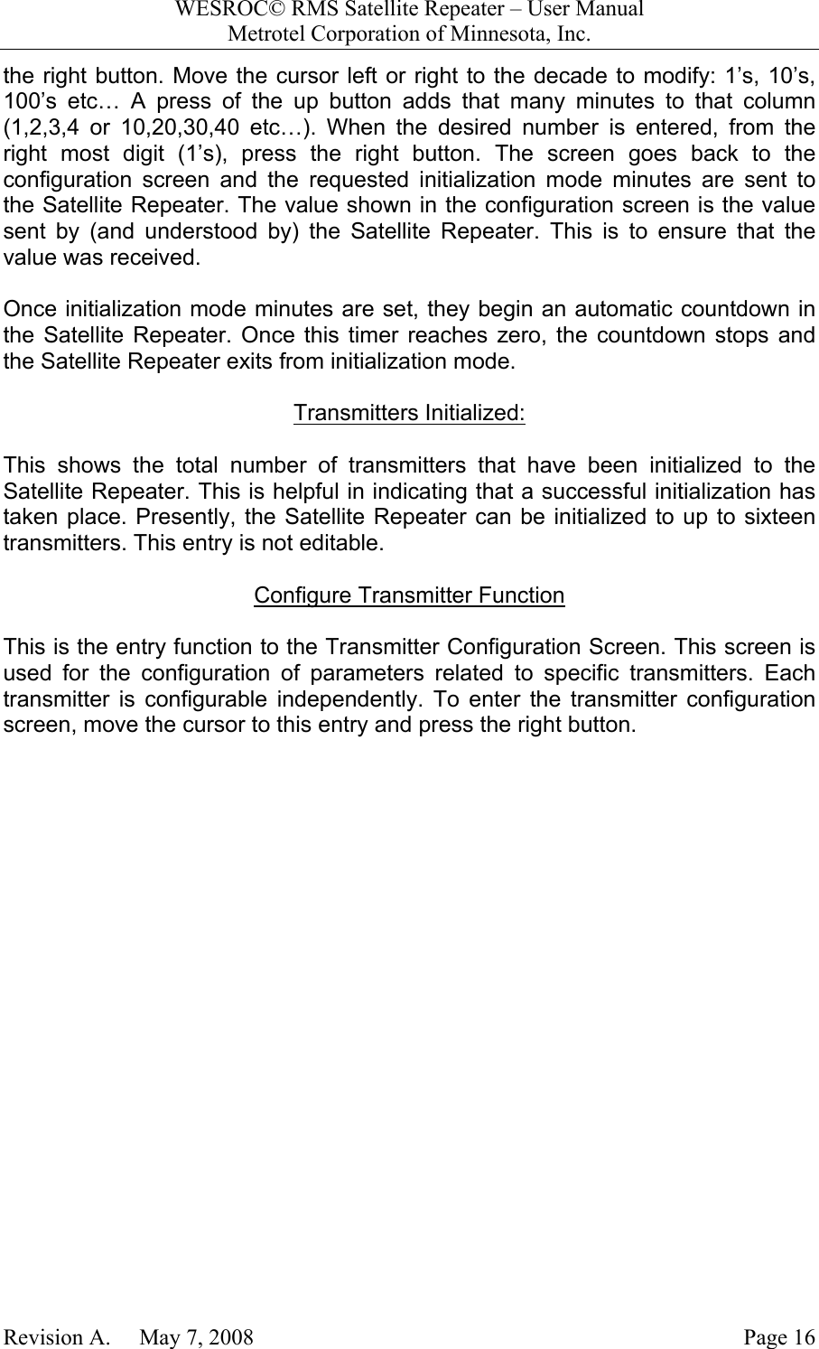 WESROC&copy; RMS Satellite Repeater &ndash; User ManualMetrotel Corporation of Minnesota, Inc.Revision A.     May 7, 2008 Page 16the right button. Move the cursor left or right to the decade to modify: 1&rsquo;s, 10&rsquo;s,100&rsquo;s etc&hellip; A press of the up button adds that many minutes to that column(1,2,3,4 or 10,20,30,40 etc&hellip;). When the desired number is entered, from theright most digit (1&rsquo;s), press the right button. The screen goes back to theconfiguration screen and the requested initialization mode minutes are sent tothe Satellite Repeater. The value shown in the configuration screen is the valuesent by (and understood by) the Satellite Repeater. This is to ensure that thevalue was received.Once initialization mode minutes are set, they begin an automatic countdown inthe Satellite Repeater. Once this timer reaches zero, the countdown stops andthe Satellite Repeater exits from initialization mode.Transmitters Initialized:This shows the total number of transmitters that have been initialized to theSatellite Repeater. This is helpful in indicating that a successful initialization hastaken place. Presently, the Satellite Repeater can be initialized to up to sixteentransmitters. This entry is not editable.Configure Transmitter FunctionThis is the entry function to the Transmitter Configuration Screen. This screen isused for the configuration of parameters related to specific transmitters. Eachtransmitter is configurable independently. To enter the transmitter configurationscreen, move the cursor to this entry and press the right button.