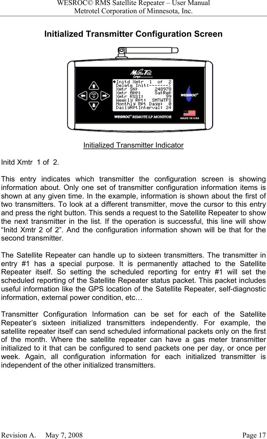 WESROC&copy; RMS Satellite Repeater &ndash; User ManualMetrotel Corporation of Minnesota, Inc.Revision A.     May 7, 2008 Page 17Initialized Transmitter Configuration ScreenInitialized Transmitter IndicatorInitd Xmtr  1 of  2.This entry indicates which transmitter the configuration screen is showinginformation about. Only one set of transmitter configuration information items isshown at any given time. In the example, information is shown about the first oftwo transmitters. To look at a different transmitter, move the cursor to this entryand press the right button. This sends a request to the Satellite Repeater to showthe next transmitter in the list. If the operation is successful, this line will show&ldquo;Initd Xmtr 2 of 2&rdquo;. And the configuration information shown will be that for thesecond transmitter.The Satellite Repeater can handle up to sixteen transmitters. The transmitter inentry #1 has a special purpose. It is permanently attached to the SatelliteRepeater itself. So setting the scheduled reporting for entry #1 will set thescheduled reporting of the Satellite Repeater status packet. This packet includesuseful information like the GPS location of the Satellite Repeater, self-diagnosticinformation, external power condition, etc&hellip;Transmitter Configuration Information can be set for each of the SatelliteRepeater&rsquo;s sixteen initialized transmitters independently. For example, thesatellite repeater itself can send scheduled informational packets only on the firstof the month. Where the satellite repeater can have a gas meter transmitterinitialized to it that can be configured to send packets one per day, or once perweek. Again, all configuration information for each initialized transmitter isindependent of the other initialized transmitters.